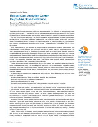 ©2014 www.1to1media.com	 37
The American Automobile Association (AAA) built its business along U.S. roadways by being a trusted travel
partner to motorists. But it’s been able to grow its business model beyond roadside assistance and Trip-tiks
by tapping into its member data and using in-depth predictive analytics to adapt to changing traveler needs.
The AAA is not alone in its strategy. The amount of data that organizations have access to has increased
exponentially in the past years. McKinsey has estimated that in the vast majority of sectors in the United
States, companies that employ more than 1,000 employees store, on average, upwards of 235 terabytes of
data. To put it into perspective, McKinsey points out that’s more data than is contained in the U.S. Library
of Congress.
While the availability of data provides big opportunities for organizations, some are still struggling with
making sense of it, often grappling with information silos and the inability to extract actionable insights. This
was a problem for some of the 44 affiliated auto clubs that make up the AAA. Daniel Mathieux, director of
the AAA’s Member Relationship Management (MRM) action center, designed to help clubs with customer
analytics initiatives, notes that some of the clubs used simplistic customer analytics and relied on basic cus-
tomer profiling. Hiring expensive teams of consultants and contracting third-party predictive models wasn’t
enough. Clubs, especially the smaller ones, weren’t able to scale these initiatives, leaving them struggling
to optimize relationships with the AAA’s 53 million members.
Further, Mathieux notes that the capabilities of clubs vary greatly, and while some were very analytics-
driven, others weren’t as savvy. The latter were often working off a list of their members’ names and mailing
addresses, which didn’t give a holistic view of clients or allow clubs to know enough about these members
to deepen their relationship through relevant communications. “We were missing opportunities to grow our
business,” he says.
In order to help the different clubs make the most out of their data, senior leadership gave the MRM action
center four objectives:
• Leverage national buying power of hardware, software, and market data
• Socialize best practices for marketing and analytics
• Provide customer analytics to clubs
• Support clubs’ membership relationship management and customer analytics initiatives
The action center first created a 360-degree view of AAA members through the aggregation of more than
2,500 attributes, including membership information, transactions, and demographics, with the aim of help-
ing clubs predict member needs. In 2009, the action center implemented a predictive analytics solution,
allowing it to create and evolve analytics models. The center’s team of marketing analysts now works with
each individual club to create a plan and then use the automated system to deliver analytics to optimize club
cross-sell, acquisition, and retention campaigns.
Increased customer visibility means that clubs know the characteristics of customers who are likely to
respond to a given offer or can identify members at risk of churn. Mathieux says that while the AAA has a
renewal percentage in the upper 80s, new members are the most likely to churn. However, their propensity
to renew increases exponentially when they use one of the products offered. The action center’s job is to
help clubs find relevant products for individual customers to increase their likelihood of making a purchase
and reduce their churn risk. 
Data is used to listen to members, helping different clubs tweak their communications throughout the
year, focusing on what different customer segments find most appealing. For example, Mathieux explains,
some customers are more money-conscious and the club can engage them in a conversation about the
Robust Data Analytics Center
Helps AAA Drive Relevance
Sales among AAA clubs have improved by up to 42 percent
due to improved analytics capabilities.
Adapted from 1to1 Media
Insurance
Companies
“Increased customer vis-
ibility means that clubs
know the characteris-
tics of customers who
are likely to respond
to a given offer or can
identify members at risk
of churn.”
—Daniel Mathieux,
Director of the AAA’s
Member Relationship
Management (MRM)
Action Center
 
