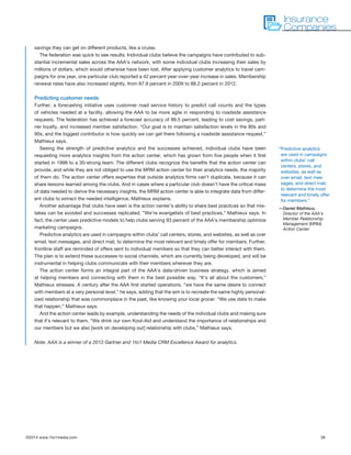 ©2014 www.1to1media.com	 38
savings they can get on different products, like a cruise.
The federation was quick to see results. Individual clubs believe the campaigns have contributed to sub-
stantial incremental sales across the AAA’s network, with some individual clubs increasing their sales by
millions of dollars, which would otherwise have been lost. After applying customer analytics to travel cam-
paigns for one year, one particular club reported a 42 percent year-over-year increase in sales. Membership
renewal rates have also increased slightly, from 87.9 percent in 2009 to 88.2 percent in 2012.
Predicting customer needs
Further, a forecasting initiative uses customer road service history to predict call counts and the types
of vehicles needed at a facility, allowing the AAA to be more agile in responding to roadside assistance
requests. The federation has achieved a forecast accuracy of 89.5 percent, leading to cost savings, part-
ner loyalty, and increased member satisfaction. “Our goal is to maintain satisfaction levels in the 80s and
90s, and the biggest contributor is how quickly we can get there following a roadside assistance request,”
Mathieux says.
Seeing the strength of predictive analytics and the successes achieved, individual clubs have been
requesting more analytics insights from the action center, which has grown from five people when it first
started in 1998 to a 30-strong team. The different clubs recognize the benefits that the action center can
provide, and while they are not obliged to use the MRM action center for their analytics needs, the majority
of them do. The action center offers expertise that outside analytics firms can’t duplicate, because it can
share lessons learned among the clubs. And in cases where a particular club doesn’t have the critical mass
of data needed to derive the necessary insights, the MRM action center is able to integrate data from differ-
ent clubs to extract the needed intelligence, Mathieux explains.
Another advantage that clubs have seen is the action center’s ability to share best practices so that mis-
takes can be avoided and successes replicated. “We’re evangelists of best practices,” Mathieux says. In
fact, the center uses predictive models to help clubs serving 93 percent of the AAA’s membership optimize
marketing campaigns.
Predictive analytics are used in campaigns within clubs’ call centers, stores, and websites, as well as over
email, text messages, and direct mail, to determine the most relevant and timely offer for members. Further,
frontline staff are reminded of offers sent to individual members so that they can better interact with them.
The plan is to extend these successes to social channels, which are currently being developed, and will be
instrumental in helping clubs communicate with their members wherever they are.
The action center forms an integral part of the AAA’s data-driven business strategy, which is aimed
at helping members and connecting with them in the best possible way. “It’s all about the customers,”
Mathieux stresses. A century after the AAA first started operations, “we have the same desire to connect
with members at a very personal level,” he says, adding that the aim is to recreate the same highly personal-
ized relationship that was commonplace in the past, like knowing your local grocer. “We use data to make
that happen,” Mathieux says.
And the action center leads by example, understanding the needs of the individual clubs and making sure
that it’s relevant to them. “We drink our own Kool-Aid and understand the importance of relationships and
our members but we also [work on developing our] relationship with clubs,” Mathieux says.
Note: AAA is a winner of a 2013 Gartner and 1to1 Media CRM Excellence Award for analytics.
Insurance
Companies
“Predictive analytics
are used in campaigns
within clubs’ call
centers, stores, and
websites, as well as
over email, text mes-
sages, and direct mail,
to determine the most
relevant and timely offer
for members.”
—Daniel Mathieux,
Director of the AAA’s
Member Relationship
Management (MRM)
Action Center
 