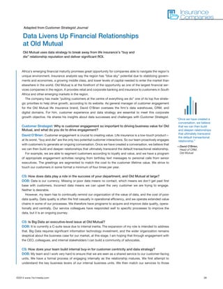 ©2014 www.1to1media.com	 39
Africa’s emerging financial maturity promises great opportunity for companies able to navigate the region’s
unique environment. Insurance analysts say the region has “blue sky” potential due to stabilizing govern-
ments and economies, a growing middle class, and lower levels of capital needed to enter the market than
elsewhere in the world. Old Mutual is at the forefront of the opportunity as one of the largest financial ser-
vices companies in the region. It provides retail and corporate banking and insurance to customers in South
Africa and other emerging markets in the region. 
The company has made “putting customers at the centre of everything we do” one of its top five strate-
gic priorities to help drive growth, according to its website. As general manager of customer engagement
for the Old Mutual life insurance brand, David O’Brien oversees the firm’s data warehouse, CRM, and
digital domains. For him, customer experience and data strategy are essential to meet this corporate
growth objective. He shares his insights about data successes and challenges with Customer Strategist. 
Customer Strategist: Why is customer engagement so important to driving business value for Old
Mutual, and what do you do to drive engagement? 
David O’Brien: Customer engagement is crucial to creating value. Life insurance is a low-touch product—
at its worst, “buy and die” are the only two potential customer interactions. So our team proactively engages
with customers to generate an ongoing conversation. Once we have created a conversation, we believe that
we can then build and deepen relationships that ultimately transcend the default transactional relationship.
For example, we are able to segment customers according to loyalty and value, and we have a program
of appropriate engagement activities ranging from birthday text messages to personal calls from senior
executives. The greetings are segmented to match the cost to the customer lifetime value. We strive to
touch our customers in some format a minimum of four times per year.
CS: How does data play a role in the success of your department, and Old Mutual at large?
DOB: Data is our currency. Missing or poor data means no contact, which means we don’t get past first
base with customers. Incorrect data means we can upset the very customer we are trying to engage.
Neither is desirable. 
However, my team has to continually remind our organization of the value of data, and the cost of poor
data quality. Data quality is often the first casualty in operational efficiency, and we operate extended value
chains in some of our processes. We therefore have programs to acquire and improve data quality, opera-
tionally and centrally. Our service colleagues have responded well to specific processes to improve the
data, but it is an ongoing journey.
CS: Is Big Data an executive-level issue at Old Mutual?
DOB: It is currently a C-suite issue due to internal inertia. The expansion of my role is intended to address
that. Big Data requires significant information technology investment, and the wider organization remains
skeptical about the business case for our market, at this stage. I am hoping that through engagement with
the CEO, colleagues, and internal stakeholders I can build a community of advocates.
CS: How does your team build internal buy-in for customer centricity and data strategy?
DOB: My team and I work very hard to ensure that we are seen as a shared service to our customer-facing
units. We have a formal process of engaging internally as the relationship matures. We first attempt to
understand the key business levers of our internal business units. We then match our services to those
Data Livens Up Financial Relationships
at Old Mutual
Old Mutual uses data strategy to break away from life insurance’s “buy and
die” relationship reputation and deliver significant ROI.
Adapted from Customer Strategist Journal
Insurance
Companies
“Once we have created a
conversation, we believe
that we can then build
and deepen relationships
that ultimately transcend
the default transactional
relationship.”
—David O’Brien,
Head of CRM,
Old Mutual
 