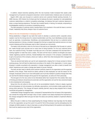 ©2014 www.1to1media.com	 4
Retail Banks
The end goal is for the new
culture to be internalized
rather than imposed from
the outside. New ways of
thinking and behavior should
become automatic and the
organization will use the new
cultural principles to drive
development and progress.
In addition, Isbank branches operating within the new business model increased their assets under
management by 25 percent compared to branches in which transformation initiatives were not carried out.
Egypt’s CIB is also very focused on customer service and customer-friendly banking channels. In a
2008 interview, CEO Hisham Ezz Al-Arab said that he believes the bank’s reputation for well-established
customer relationships is a distinct competitive advantage. He believes that each customer deserves to
enjoy a unique banking experience. The bank has invested heavily in training, for example, empowering a
knowledgeable workforce to provide an outstanding service.
The best examples of customer-centric transformation from anywhere in the world all share a common
thread—leadership that drives change in favor of customer focus.
What is the role of leadership in changing culture?
Strong leadership is integral for any bank that wants to develop a customer-centric corporate culture.
Leaders must be the driving force for cultural transformation and they must relentlessly promote values
such as openness, innovativeness, friendliness, and personalization that are key to a customer-centric
banking experience. A strong, consistent message from the top is a signal that customer service is no mere
window dressing and that employees need to take it seriously as a key priority.
The leader must articulate a vision for the future of the bank as an organization that focuses on custom-
ers’ needs through every process and on every level of doing business. For the truly customer-centric
bank, the customer IS king. The leader must help ever one in the bank understand this and lead them in
working together to make that vision a reality. The bank will first have to identify its strengths and weak-
nesses regarding customer centricity. Honest feedback from everyone in the company is desirable here
to get a true picture of the company culture as it really is, rather than what employees think management
would like it to be.
There are several tools banks can use for such assessments, ranging from in-house surveys to internal
working groups, that will best be determined according to the needs of the organization. In some cases,
bringing in outside consultants who specialize in change management can allow a bank to benefit from
others’ experiences and create a change plan based on proven methods.
The bank will also need to identify what customer centricity means for its organization and the expected
benefits of the change. These should be clearly outlined so that employees can see the reason for the
changes. Employees will be much more enthusiastic and much less resistant to positive change when they
can see that the desired changes will be good for the organization, as well as for them personally.
The end goal is for the new culture to be internalized rather than imposed from the outside. New ways
of thinking and behavior should become automatic and the organization will use the new cultural principles
to drive development and progress.
Going from the old culture to the new will not be accomplished instantly. Culture is deeply ingrained
and encompasses not only processes, but attitudes, assumptions, communication styles, goals and roles,
among other elements. True change will require carefully planned, step-by-step progress that is closely
monitored and guided by management.
A dedicated change management team, composed of representatives from all areas of the organization,
can oversee the change effort and help it stay on track. Leaders must clearly emphasize the importance of
the change management effort and give the team the status and authority needed to implement effective
initiatives.
Before the plan is rolled out, those spearheading the change initiatives must dig deep into the details
of how the organization can go from point A to point B. Part of this process must be anticipating how the
changes will affect people on a day-to-day basis, as well as thinking ahead to the questions and objections
that could be raised as every level of the organization.
 