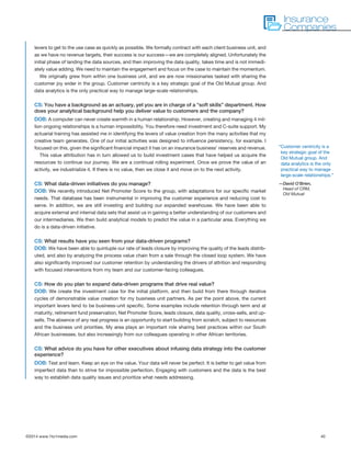©2014 www.1to1media.com	 40
levers to get to the use case as quickly as possible. We formally contract with each client business unit, and
as we have no revenue targets, their success is our success—we are completely aligned. Unfortunately the
initial phase of landing the data sources, and then improving the data quality, takes time and is not immedi-
ately value adding. We need to maintain the engagement and focus on the case to maintain the momentum.
We originally grew from within one business unit, and we are now missionaries tasked with sharing the
customer joy wider in the group. Customer centricity is a key strategic goal of the Old Mutual group. And
data analytics is the only practical way to manage large-scale relationships.
CS: You have a background as an actuary, yet you are in charge of a “soft skills” department. How
does your analytical background help you deliver value to customers and the company?
DOB: A computer can never create warmth in a human relationship. However, creating and managing 4 mil-
lion ongoing relationships is a human impossibility. You therefore need investment and C-suite support. My
actuarial training has assisted me in identifying the levers of value creation from the many activities that my
creative team generates. One of our initial activities was designed to influence persistency, for example. I
focused on this, given the significant financial impact it has on an insurance business’ reserves and revenue. 
This value attribution has in turn allowed us to build investment cases that have helped us acquire the
resources to continue our journey. We are a continual rolling experiment. Once we prove the value of an
activity, we industrialize it. If there is no value, then we close it and move on to the next activity. 
CS: What data-driven initiatives do you manage?
DOB: We recently introduced Net Promoter Score to the group, with adaptations for our specific market
needs. That database has been instrumental in improving the customer experience and reducing cost to
serve. In addition, we are still investing and building our expanded warehouse. We have been able to
acquire external and internal data sets that assist us in gaining a better understanding of our customers and
our intermediaries. We then build analytical models to predict the value in a particular area. Everything we
do is a data-driven initiative.
CS: What results have you seen from your data-driven programs?
DOB: We have been able to quintuple our rate of leads closure by improving the quality of the leads distrib-
uted, and also by analyzing the process value chain from a sale through the closed loop system. We have
also significantly improved our customer retention by understanding the drivers of attrition and responding
with focused interventions from my team and our customer-facing colleagues.
CS: How do you plan to expand data-driven programs that drive real value?
DOB: We create the investment case for the initial platform, and then build from there through iterative
cycles of demonstrable value creation for my business unit partners. As per the point above, the current
important levers tend to be business-unit specific. Some examples include retention through term and at
maturity, retirement fund preservation, Net Promoter Score, leads closure, data quality, cross-sells, and up-
sells. The absence of any real progress is an opportunity to start building from scratch, subject to resources
and the business unit priorities. My area plays an important role sharing best practices within our South
African businesses, but also increasingly from our colleagues operating in other African territories.
CS: What advice do you have for other executives about infusing data strategy into the customer
experience?
DOB: Test and learn. Keep an eye on the value. Your data will never be perfect. It is better to get value from
imperfect data than to strive for impossible perfection. Engaging with customers and the data is the best
way to establish data quality issues and prioritize what needs addressing. 
Insurance
Companies
“Customer centricity is a
key strategic goal of the
Old Mutual group. And
data analytics is the only
practical way to manage
large-scale relationships.”
—David O’Brien,
Head of CRM,
Old Mutual
 