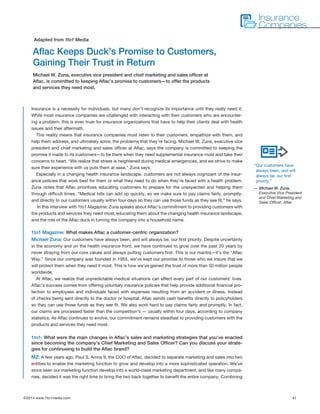 ©2014 www.1to1media.com	 41
Insurance is a necessity for individuals, but many don’t recognize its importance until they really need it.
While most insurance companies are challenged with interacting with their customers who are encounter-
ing a problem, this is even truer for insurance organizations that have to help their clients deal with health
issues and their aftermath. 
This reality means that insurance companies must listen to their customers, empathize with them, and
help them address, and ultimately solve, the problems that they’re facing. Michael W. Zuna, executive vice
president and chief marketing and sales officer at Aflac, says the company is committed to keeping the
promise it made to its customers—to be there when they need supplemental insurance most and take their
concerns to heart. “We realize that stress is heightened during medical emergencies, and we strive to make
sure their experience with us puts them at ease,” Zuna says.
Especially in a changing health insurance landscape, customers are not always cognizant of the insur-
ance policies that work best for them or what they need to do when they’re faced with a health problem.
Zuna notes that Aflac prioritizes educating customers to prepare for the unexpected and helping them
through difficult times. “Medical bills can add up quickly, so we make sure to pay claims fairly, promptly,
and directly to our customers usually within four days so they can use those funds as they see fit,” he says.
In this interview with 1to1 Magazine, Zuna speaks about Aflac’s commitment to providing customers with
the products and services they need most, educating them about the changing health insurance landscape,
and the role of the Aflac duck in turning the company into a household name.
 
1to1 Magazine: What makes Aflac a customer-centric organization?
Michael Zuna: Our customers have always been, and will always be, our first priority. Despite uncertainty
in the economy and on the health insurance front, we have continued to grow over the past 20 years by
never straying from our core values and always putting customers first. This is our mantra—it’s the “Aflac
Way.” Since our company was founded in 1955, we’ve kept our promise to those who we insure that we
will protect them when they need it most. This is how we’ve gained the trust of more than 50 million people
worldwide.
At Aflac, we realize that unpredictable medical situations can affect every part of our customers’ lives.
Aflac’s success comes from offering voluntary insurance policies that help provide additional financial pro-
tection to employees and individuals faced with expenses resulting from an accident or illness. Instead
of checks being sent directly to the doctor or hospital, Aflac sends cash benefits directly to policyholders
so they can use those funds as they see fit. We also work hard to pay claims fairly and promptly. In fact,
our claims are processed faster than the competition’s — usually within four days, according to company
statistics. As Aflac continues to evolve, our commitment remains steadfast to providing customers with the
products and services they need most.
 
1to1: What were the main changes in Aflac’s sales and marketing strategies that you’ve enacted
since becoming the company’s Chief Marketing and Sales Officer? Can you discuss your strate-
gies for continueing to build the Aflac brand?
MZ: A few years ago, Paul S. Amos II, the COO of Aflac, decided to separate marketing and sales into two
entities to enable the marketing function to grow and develop into a more sophisticated operation. We’ve
since seen our marketing function develop into a world-class marketing department, and like many compa-
nies, decided it was the right time to bring the two back together to benefit the entire company. Combining
Aflac Keeps Duck’s Promise to Customers,
Gaining Their Trust in Return
Michael W. Zuna, executive vice president and chief marketing and sales officer at
Aflac, is committed to keeping Aflac’s promise to customers—to offer the products
and services they need most.
Adapted from 1to1 Media
Insurance
Companies
“Our customers have
always been, and will
always be, our first
priority.”
— Michael W. Zuna,
Executive Vice President
and Chief Marketing and
Sales Officer, Aflac
 