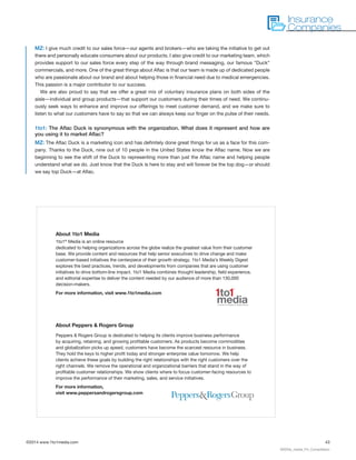 ©2014 www.1to1media.com	 43
MZ: I give much credit to our sales force—our agents and brokers—who are taking the initiative to get out
there and personally educate consumers about our products. I also give credit to our marketing team, which
provides support to our sales force every step of the way through brand messaging, our famous “Duck”
commercials, and more. One of the great things about Aflac is that our team is made up of dedicated people
who are passionate about our brand and about helping those in financial need due to medical emergencies.
This passion is a major contributor to our success.
We are also proud to say that we offer a great mix of voluntary insurance plans on both sides of the
aisle—individual and group products—that support our customers during their times of need. We continu-
ously seek ways to enhance and improve our offerings to meet customer demand, and we make sure to
listen to what our customers have to say so that we can always keep our finger on the pulse of their needs.
1to1: The Aflac Duck is synonymous with the organization. What does it represent and how are
you using it to market Aflac?
MZ: The Aflac Duck is a marketing icon and has definitely done great things for us as a face for this com-
pany. Thanks to the Duck, nine out of 10 people in the United States know the Aflac name. Now we are
beginning to see the shift of the Duck to representing more than just the Aflac name and helping people
understand what we do. Just know that the Duck is here to stay and will forever be the top dog—or should
we say top Duck—at Aflac.
About 1to1 Media
1to1®
Media is an online resource
dedicated to helping organizations across the globe realize the greatest value from their customer
base. We provide content and resources that help senior executives to drive change and make
customer-based initiatives the centerpiece of their growth strategy. 1to1 Media’s Weekly Digest
explores the best practices, trends, and developments from companies that are using customer
initiatives to drive bottom-line impact. 1to1 Media combines thought leadership, field experience,
and editorial expertise to deliver the content needed by our audience of more than 130,000
decision-makers.
For more information, visit www.1to1media.com
About Peppers  Rogers Group
Peppers  Rogers Group is dedicated to helping its clients improve business performance
by acquiring, retaining, and growing profitable customers. As products become commodities
and globalization picks up speed, customers have become the scarcest resource in business.
They hold the keys to higher profit today and stronger enterprise value tomorrow. We help
clients achieve these goals by building the right relationships with the right customers over the
right channels. We remove the operational and organizational barriers that stand in the way of
profitable customer relationships. We show clients where to focus customer-facing resources to
improve the performance of their marketing, sales, and service initiatives.
For more information,
visit www.peppersandrogersgroup.com
Insurance
Companies
00020a_media_Fin_Compiliation
1to1
®
mediaa division of Peppers  Rogers Group
 