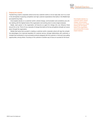 ©2014 www.1to1media.com	 5
Retail Banks
Reaping the rewards
Transforming a bank’s corporate culture to be truly customer-centric is not an easy task, but it is a must
in the atmosphere of growing competition and high customer expectations that banks in the Middle East
are experiencing today.
Once leaders decide on a customer-centric cultural change, communication and consistency are criti-
cal, starting with the highest levels of the organization and working down to every single employee. 
Ideally, each person in the organization will become an agent for change who can influence those
around him or her. Think of it as a cascade of change that starts at the top and gathers strength as it pours
down through the organization.
Middle East banks that succeed in creating a customer-centric corporate culture will reap the competi-
tive advantages of an improved reputation for customer service, stronger relationships with customers, a
mindset that contributes to more successful products designed with the customer in mind and more selling
opportunities, among others. Focusing on the customer is another way to focus on success for the future.
Once leaders decide on a
customer-centric cultural
change, communication
and consistency are critical,
starting with the highest
levels of the organization
and working down to every
single employee. 
 