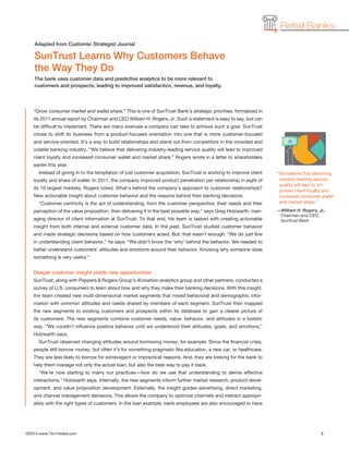 ©2014 www.1to1media.com	 6
Retail Banks
“Grow consumer market and wallet share.” This is one of SunTrust Bank’s strategic priorities, formalized in
its 2011 annual report by Chairman and CEO William H. Rogers, Jr. Such a statement is easy to say, but can
be difficult to implement. There are many avenues a company can take to achieve such a goal. SunTrust
chose to shift its business from a product-focused orientation into one that is more customer-focused
and service-oriented. It’s a way to build relationships and stand out from competitors in the crowded and
volatile banking industry. “We believe that delivering industry-leading service quality will lead to improved
client loyalty and increased consumer wallet and market share,” Rogers wrote in a letter to shareholders
earlier this year.
Instead of giving in to the temptation of just customer acquisition, SunTrust is working to improve client
loyalty and share of wallet. In 2011, the company improved product penetration per relationship in eight of
its 10 largest markets, Rogers noted. What’s behind the company’s approach to customer relationships?
New actionable insight about customer behavior and the reasons behind their banking decisions.
“Customer centricity is the act of understanding, from the customer perspective, their needs and their
perception of the value proposition, then delivering it in the best possible way,” says Greg Holzwarth, man-
aging director of client information at SunTrust. To that end, his team is tasked with creating actionable
insight from both internal and external customer data. In the past, SunTrust studied customer behavior
and made strategic decisions based on how customers acted. But, that wasn’t enough. “We do just fine
in understanding client behavior,” he says. “We didn’t know the ‘why’ behind the behavior. We needed to
better understand customers’ attitudes and emotions around their behavior. Knowing why someone does
something is very useful.”
Deeper customer insight yields new opportunities
SunTrust, along with Peppers  Rogers Group’s iKnowtion analytics group and other partners, conducted a
survey of U.S. consumers to learn about how and why they make their banking decisions. With this insight,
the team created new multi-dimensional market segments that mixed behavioral and demographic infor-
mation with common attitudes and needs shared by members of each segment. SunTrust then mapped
the new segments to existing customers and prospects within its database to gain a clearer picture of
its customers. The new segments combine customer needs, value, behavior, and attitudes in a holistic
way. “We couldn’t influence positive behavior until we understood their attitudes, goals, and emotions,”
Holzwarth says.
SunTrust observed changing attitudes around borrowing money, for example. Since the financial crisis,
people still borrow money, but often it’s for something pragmatic like education, a new car, or healthcare.
They are less likely to borrow for extravagant or impractical reasons. And, they are looking for the bank to
help them manage not only the actual loan, but also the best way to pay it back.
“We’re now starting to marry our practices—how do we use that understanding to derive effective
interactions,” Holzwarth says. Internally, the new segments inform further market research, product devel-
opment, and value proposition development. Externally, the insight guides advertising, direct marketing,
and channel management decisions. This allows the company to optimize channels and interact appropri-
ately with the right types of customers. In the loan example, bank employees are also encouraged to have
SunTrust Learns Why Customers Behave
the Way They Do
The bank uses customer data and predictive analytics to be more relevant to
customers and prospects, leading to improved satisfaction, revenue, and loyalty.
Adapted from Customer Strategist Journal
“We believe that delivering
industry-leading service
quality will lead to im-
proved client loyalty and
increased consumer wallet
and market share.”
—William H. Rogers, Jr.,
Chairman and CEO,
SunTrust Bank
 