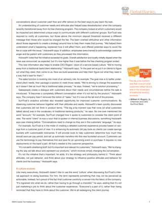 ©2014 www.1to1media.com	 7
Retail Banks
‘‘ ’’a-
‘‘ ’’ha
conversations about customer cash flow and offer advice on the best ways to pay back the loan.
An understanding of customer needs and attitudes also helped ease dissatisfaction when the company
recently transitioned away from its free checking program. The company looked at which customers would
be impacted and determined unique ways to communicate with different customer groups. SunTrust was
required to notify all customers, but those above the minimum deposit threshold received a different
message than those who would be charged the fee. The team overlaid attitudinal and other information
about those segments to create a strategy around how to help them make that journey. “We helped them
understand what’s happening, explained how it will affect them, and offered potential ways to avoid the
fee or cope with the issue,” Holzwarth says. In addition, employees were trained to acknowledge customer
anger and be patient with customers as they processed this information.
Holzwarth notes that the initiative exceeded its goals. Overall satisfaction and loyalty initially dipped when the
news was announced, as expected, but it’s now higher than it was before the free checking program ended.
This new information also helps to enable CEO Rogers’ vision of a service-based culture. “We’re moving
away from a traditional bank/client relationship,” Holzwarth says. “In the past we’ve put it on clients to figure
out what they need, then come to us. Now we build awareness and help them figure out what they need in
a way that’s best for them.”
The sales function is evolving into more of an advisory role, for example. The goal now is to better under-
stand client needs, then package a solution to meet those needs. “We’re striving to change the experience
so it doesn’t feel as much like a traditional sales process,” he says. Instead, “we’re solution processing.”
Salespeople create a dialogue with customers about their needs and circumstances before the sale is
introduced. “It becomes a completely different conversation when it’s not led by the product,” Holzwarth
says. The company hasn’t removed the notion of “sales,” but it’s now at the tail end of the process.
SunTrust’s analytics activities also revealed opportunity for improved customer communications. By
observing customer behavior together with their attitudes and needs, Holzwarth’s team quickly discovered
that customers did not think in product terms. “The big a-ha moment was that none [of what customers
talked about] was in the vocabulary of traditional banking products,” he says. No one ever mentioned the
word “account,” for example. SunTrust changed how it spoke to customers to consider the client point of
view. The word “client” is now a noun that is spoken in internal business discussions, something Holzwarth
says was missing before. “Conversations need to change so they are in the customers’ language,” he says.
For example, SunTrust is in the midst of creating a detailed customer experience process based on sav-
ings from a customer point of view. It is enhancing its automatic bill pay tools so clients can create savings
buckets with customizable nicknames. It will provide tools to help customers determine how much they
should save per pay period, and set up automatic transfers into this new bucketed account. Customers can
use the technology to pay themselves first and save for an upcoming event or purchase. It requires no new
deployments on the bank’s part. All that’s needed is the customer perspective.
“It’s not earth-shattering stuff, but it’s important and relevant to customers,” Holzwarth says. “We’re chang-
ing the way we talk about and represent our products,” which involves simply changing the conversation.
It’s not the initiative that’s important, he adds. It’s the strategy and philosophy behind it. “Think about
attitudes, not just behavior, and think about your strategy to influence positive attitudes and behavior for
clients and the business,” Holzwarth says.
A culture evolves
Like many executives, Holzwarth doesn’t like to use the word ‘culture’ when discussing SunTrust’s inter-
nal approach to doing business. For him, the term represents something that may not be perceived as
actionable. Instead, he’s proud of the fact that customer centricity is woven into the fabric of the company.
“It’s ingrained into what we do, rather than having to go through a checklist,” he says, adding that it’s not
just marketing’s job to think about the customer experience. “Everyone’s a part of it, rather than being
reminded that they have to think about the customer. We’re all redesigning the client journey
“The big a-ha moment
was that none [of what
customers talked about]
was in the vocabulary
of traditional banking
products.”
—William H. Rogers, Jr.,
Chairman and CEO,
SunTrust Bank
 