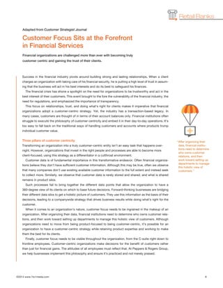 ©2014 www.1to1media.com	 8
Retail Banks
Success in the financial industry pivots around building strong and lasting relationships. When a client
charges an organization with taking care of his financial security, he is putting a high level of trust in assum-
ing that the business will act in his best interests and do its best to safeguard his finances.
The financial crisis has shone a spotlight on the need for organizations to be trustworthy and act in the
best interest of their customers. This event brought to the fore the vulnerability of the financial industry, the
need for regulations, and emphasized the importance of transparency.
This focus on relationships, trust, and doing what’s right for clients makes it imperative that financial
organizations adopt a customer-centric strategy. Yet, the industry has a transaction-based legacy. In
many cases, customers are thought of in terms of their account balances only. Financial institutions often
struggle to execute the philosophy of customer centricity and embed it in their day-to-day operations. It’s
too easy to fall back on the traditional ways of handling customers and accounts where products trump
individual customer value.
Three pillars of customer centricity
Transforming an organization into a truly customer-centric entity isn’t an easy task that happens over-
night. However, organizations that invest in the right people and processes are able to become more
client-focused, using this strategy as a differentiator in a cutthroat environment.
Customer data is of fundamental importance in this transformative endeavor. Often financial organiza-
tions believe they don’t have sufficient customer information. Although this may be true, often we observe
that many companies don’t use existing available customer information to the full extent and instead seek
to collect more. Similarly, we observe that customer data is rarely stored and shared, and what is shared
remains in product silos.
Such processes fail to bring together the different data points that allow the organization to have a
360-degree view of its clients on which to base future decisions. Forward-thinking businesses are bridging
their different data silos to get a holistic picture of customers. They use this information as the basis of their
decisions, leading to a companywide strategy that drives business results while doing what’s right for the
customer.
When it comes to an organization’s nature, customer focus needs to be ingrained in the makeup of an
organization. After organizing their data, financial institutions need to determine who owns customer rela-
tions, and then work toward setting up departments to manage this holistic view of customers. Although
organizations need to move from being product-focused to being customer-centric, it’s possible for an
organization to have a customer-centric strategy while retaining product expertise and working to make
them the best for its clients.
Finally, customer focus needs to be visible throughout the organization, from the C-suite right down to
frontline employees. Customer-centric organizations make decisions for the benefit of customers rather
than just for financial gains. The attitudes of all employees must reflect that. At Peppers  Rogers Group,
we help businesses implement this philosophy and ensure it’s practiced and not merely praised.
“After organizing their
data, financial institu-
tions need to determine
who owns customer
relations, and then
work toward setting up
departments to manage
this holistic view of
customers.”
Customer Focus Sits at the Forefront
in Financial Services
Financial organizations are challenged more than ever with becoming truly
customer centric and gaining the trust of their clients.
Adapted from Customer Strategist Journal
 