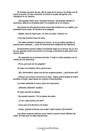 El hombre se pone de pie, ella le coge de la mano y se dirige con él
hacia la puerta. En ese momento el chico se suelta del genio y se
interpone en su camino.
- ¡No puedes hacer eso! -exclama furioso-. No puedes olvidar tu
añoranza. ¡Ella te lo arrebata todo! Te arrebata de ti a ti mismo.
De pronto el niño siente la dura mano del hombre en su mejilla y se
tambalea hacia atrás. El hombre le ha pegado.
- Déjale -dice la mujer gris-, el niño no sabe. Todavía no.
Y tira del hombre hacia la casa.
- No debe olvidarlo -balbucea el chico-, si no se habrá perdido el
paraíso para siempre... -y por fin terminan por saltársele las lágrimas.
El barrendero parece haber encontrado algo en el arroyo. Es un aro
de oro, grande como una corona. Lo recoge y mientras lo gira entre sus
manos dice:
- Sí, pequeño, es tu primera lección. Y todo lo malo empieza con el
olvido de una añoranza.
- Pero ¿por qué me ha pegado?
El viejo no contesta. Gira y gira el aro.
- ¡Eh, barrendero! -grita una de las mujeres grises-, ¿qué tienes ahí?
- Parece una corona -murmura el viejo-. Algún pobre diablo la habrá
perdido o tirado. Aquí todos se vuelven irreconocibles.
La mujer extiende la mano, pero sin acercarse.
- ¡Dámela! ¡Dámela! -suplica.
El viejo sacude la cabeza.
- No puedo hacerlo. Y tú lo sabes de sobra.
- ¿Y tú? ¿Qué harás con ella?
- Creo que se la llevaré a mi mujer.
- ¡Vaya! ¿Hasta tú tienes una mujer? ¡Qué cosas! ¿Es bonita?
Las otras mujeres sofocan unas risitas, suenan como silbidos de
ratas. El viejo gris se deja impresionar.
Lasaf productions
 