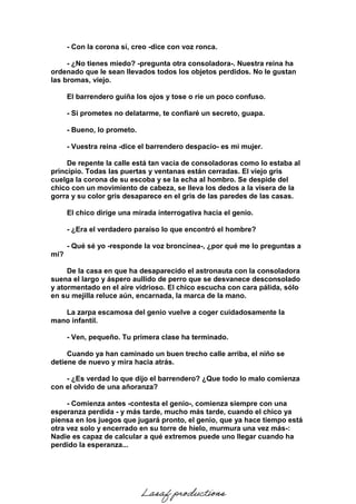 - Con la corona sí, creo -dice con voz ronca.
- ¿No tienes miedo? -pregunta otra consoladora-. Nuestra reina ha
ordenado que le sean llevados todos los objetos perdidos. No le gustan
las bromas, viejo.
El barrendero guiña los ojos y tose o ríe un poco confuso.
- Si prometes no delatarme, te confiaré un secreto, guapa.
- Bueno, lo prometo.
- Vuestra reina -dice el barrendero despacio- es mi mujer.
De repente la calle está tan vacía de consoladoras como lo estaba al
principio. Todas las puertas y ventanas están cerradas. El viejo gris
cuelga la corona de su escoba y se la echa al hombro. Se despide del
chico con un movimiento de cabeza, se lleva los dedos a la visera de la
gorra y su color gris desaparece en el gris de las paredes de las casas.
El chico dirige una mirada interrogativa hacia el genio.
- ¿Era el verdadero paraíso lo que encontró el hombre?
- Qué sé yo -responde la voz broncínea-, ¿por qué me lo preguntas a
mí?
De la casa en que ha desaparecido el astronauta con la consoladora
suena el largo y áspero aullido de perro que se desvanece desconsolado
y atormentado en el aire vidrioso. El chico escucha con cara pálida, sólo
en su mejilla reluce aún, encarnada, la marca de la mano.
La zarpa escamosa del genio vuelve a coger cuidadosamente la
mano infantil.
- Ven, pequeño. Tu primera clase ha terminado.
Cuando ya han caminado un buen trecho calle arriba, el niño se
detiene de nuevo y mira hacia atrás.
- ¿Es verdad lo que dijo el barrendero? ¿Que todo lo malo comienza
con el olvido de una añoranza?
- Comienza antes -contesta el genio-, comienza siempre con una
esperanza perdida - y más tarde, mucho más tarde, cuando el chico ya
piensa en los juegos que jugará pronto, el genio, que ya hace tiempo está
otra vez solo y encerrado en su torre de hielo, murmura una vez más-:
Nadie es capaz de calcular a qué extremos puede uno llegar cuando ha
perdido la esperanza...
Lasaf productions
 