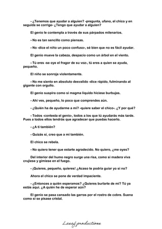 - ¿Tenemos que ayudar a alguien? -pregunta, ufano, el chico y en
seguida se corrige- ¿Tengo que ayudar a alguien?
El genio le contempla a través de sus párpados milenarios.
- No es tan sencillo como piensas.
- No -dice el niño un poco confuso-, sé bien que no es fácil ayudar.
El genio mueve la cabeza, despacio como un árbol en el viento.
- Tú eres -se oye el fragor de su voz-, tú eres a quien se ayuda,
pequeño.
El niño se sonroja violentamente.
- No me siento en absoluto desvalido -dice rápido, fulminando al
gigante con orgullo.
El genio suspira como si magma líquido hiciese burbujas.
- Ahí ves, pequeño, lo poco que comprendes aún.
- ¿Quién ha de ayudarme a mí? -quiere saber el chico-. ¿Y por qué?
- Todos -contesta el genio-, todos a los que tú ayudarás más tarde.
Pues a todos ellos tendrás que agradecer que puedas hacerlo.
- ¿A ti también?
- Quizás sí, creo que a mí también.
El chico se rebela.
- No quiero tener que estarte agradecido. No quiero, ¿me oyes?
Del interior del humo negro surge una risa, como si madera viva
crujiese y gimiese en el fuego.
- ¡Quieres, pequeño, quieres! ¿Acaso te podría guiar yo si no?
Ahora el chico se pone de verdad impaciente.
- ¿Entonces a quién esperamos? ¿Quieres burlarte de mí? Tú ya
estás aquí. ¿A quién he de esperar aún?
El genio se pasa cansado las garras por el rostro de cobre. Suena
como si se pisase cristal.
Lasaf productions
 