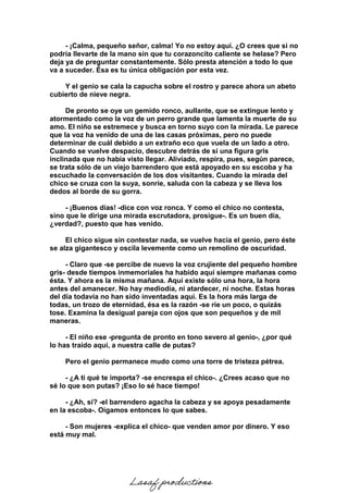 - ¡Calma, pequeño señor, calma! Yo no estoy aquí. ¿O crees que si no
podría llevarte de la mano sin que tu corazoncito caliente se helase? Pero
deja ya de preguntar constantemente. Sólo presta atención a todo lo que
va a suceder. Ésa es tu única obligación por esta vez.
Y el genio se cala la capucha sobre el rostro y parece ahora un abeto
cubierto de nieve negra.
De pronto se oye un gemido ronco, aullante, que se extingue lento y
atormentado como la voz de un perro grande que lamenta la muerte de su
amo. El niño se estremece y busca en torno suyo con la mirada. Le parece
que la voz ha venido de una de las casas próximas, pero no puede
determinar de cuál debido a un extraño eco que vuela de un lado a otro.
Cuando se vuelve despacio, descubre detrás de sí una figura gris
inclinada que no había visto llegar. Aliviado, respira, pues, según parece,
se trata sólo de un viejo barrendero que está apoyado en su escoba y ha
escuchado la conversación de los dos visitantes. Cuando la mirada del
chico se cruza con la suya, sonríe, saluda con la cabeza y se lleva los
dedos al borde de su gorra.
- ¡Buenos días! -dice con voz ronca. Y como el chico no contesta,
sino que le dirige una mirada escrutadora, prosigue-. Es un buen día,
¿verdad?, puesto que has venido.
El chico sigue sin contestar nada, se vuelve hacia el genio, pero éste
se alza gigantesco y oscila levemente como un remolino de oscuridad.
- Claro que -se percibe de nuevo la voz crujiente del pequeño hombre
gris- desde tiempos inmemoriales ha habido aquí siempre mañanas como
ésta. Y ahora es la misma mañana. Aquí existe sólo una hora, la hora
antes del amanecer. No hay mediodía, ni atardecer, ni noche. Estas horas
del día todavía no han sido inventadas aquí. Es la hora más larga de
todas, un trozo de eternidad, ésa es la razón -se ríe un poco, o quizás
tose. Examina la desigual pareja con ojos que son pequeños y de mil
maneras.
- El niño ese -pregunta de pronto en tono severo al genio-, ¿por qué
lo has traído aquí, a nuestra calle de putas?
Pero el genio permanece mudo como una torre de tristeza pétrea.
- ¿A ti qué te importa? -se encrespa el chico-. ¿Crees acaso que no
sé lo que son putas? ¡Eso lo sé hace tiempo!
- ¿Ah, sí? -el barrendero agacha la cabeza y se apoya pesadamente
en la escoba-. Oigamos entonces lo que sabes.
- Son mujeres -explica el chico- que venden amor por dinero. Y eso
está muy mal.
Lasaf productions
 