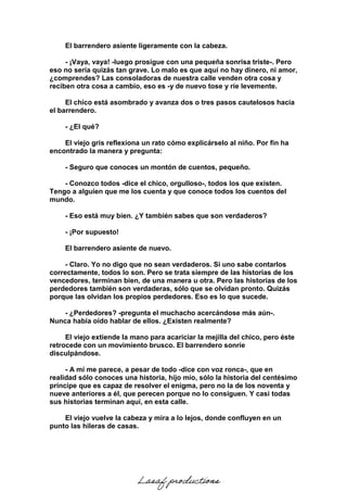 El barrendero asiente ligeramente con la cabeza.
- ¡Vaya, vaya! -luego prosigue con una pequeña sonrisa triste-. Pero
eso no sería quizás tan grave. Lo malo es que aquí no hay dinero, ni amor,
¿comprendes? Las consoladoras de nuestra calle venden otra cosa y
reciben otra cosa a cambio, eso es -y de nuevo tose y ríe levemente.
El chico está asombrado y avanza dos o tres pasos cautelosos hacia
el barrendero.
- ¿El qué?
El viejo gris reflexiona un rato cómo explicárselo al niño. Por fin ha
encontrado la manera y pregunta:
- Seguro que conoces un montón de cuentos, pequeño.
- Conozco todos -dice el chico, orgulloso-, todos los que existen.
Tengo a alguien que me los cuenta y que conoce todos los cuentos del
mundo.
- Eso está muy bien. ¿Y también sabes que son verdaderos?
- ¡Por supuesto!
El barrendero asiente de nuevo.
- Claro. Yo no digo que no sean verdaderos. Si uno sabe contarlos
correctamente, todos lo son. Pero se trata siempre de las historias de los
vencedores, terminan bien, de una manera u otra. Pero las historias de los
perdedores también son verdaderas, sólo que se olvidan pronto. Quizás
porque las olvidan los propios perdedores. Eso es lo que sucede.
- ¿Perdedores? -pregunta el muchacho acercándose más aún-.
Nunca había oído hablar de ellos. ¿Existen realmente?
El viejo extiende la mano para acariciar la mejilla del chico, pero éste
retrocede con un movimiento brusco. El barrendero sonríe
disculpándose.
- A mí me parece, a pesar de todo -dice con voz ronca-, que en
realidad sólo conoces una historia, hijo mío, sólo la historia del centésimo
príncipe que es capaz de resolver el enigma, pero no la de los noventa y
nueve anteriores a él, que perecen porque no lo consiguen. Y casi todas
sus historias terminan aquí, en esta calle.
El viejo vuelve la cabeza y mira a lo lejos, donde confluyen en un
punto las hileras de casas.
Lasaf productions
 