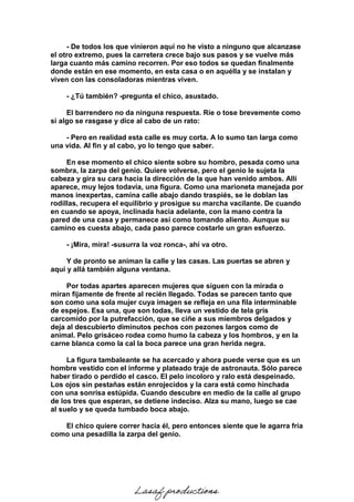 - De todos los que vinieron aquí no he visto a ninguno que alcanzase
el otro extremo, pues la carretera crece bajo sus pasos y se vuelve más
larga cuanto más camino recorren. Por eso todos se quedan finalmente
donde están en ese momento, en esta casa o en aquélla y se instalan y
viven con las consoladoras mientras viven.
- ¿Tú también? -pregunta el chico, asustado.
El barrendero no da ninguna respuesta. Ríe o tose brevemente como
si algo se rasgase y dice al cabo de un rato:
- Pero en realidad esta calle es muy corta. A lo sumo tan larga como
una vida. Al fin y al cabo, yo lo tengo que saber.
En ese momento el chico siente sobre su hombro, pesada como una
sombra, la zarpa del genio. Quiere volverse, pero el genio le sujeta la
cabeza y gira su cara hacia la dirección de la que han venido ambos. Allí
aparece, muy lejos todavía, una figura. Como una marioneta manejada por
manos inexpertas, camina calle abajo dando traspiés, se le doblan las
rodillas, recupera el equilibrio y prosigue su marcha vacilante. De cuando
en cuando se apoya, inclinada hacia adelante, con la mano contra la
pared de una casa y permanece así como tomando aliento. Aunque su
camino es cuesta abajo, cada paso parece costarle un gran esfuerzo.
- ¡Mira, mira! -susurra la voz ronca-, ahí va otro.
Y de pronto se animan la calle y las casas. Las puertas se abren y
aquí y allá también alguna ventana.
Por todas apartes aparecen mujeres que siguen con la mirada o
miran fijamente de frente al recién llegado. Todas se parecen tanto que
son como una sola mujer cuya imagen se refleja en una fila interminable
de espejos. Esa una, que son todas, lleva un vestido de tela gris
carcomido por la putrefacción, que se ciñe a sus miembros delgados y
deja al descubierto diminutos pechos con pezones largos como de
animal. Pelo grisáceo rodea como humo la cabeza y los hombros, y en la
carne blanca como la cal la boca parece una gran herida negra.
La figura tambaleante se ha acercado y ahora puede verse que es un
hombre vestido con el informe y plateado traje de astronauta. Sólo parece
haber tirado o perdido el casco. El pelo incoloro y ralo está despeinado.
Los ojos sin pestañas están enrojecidos y la cara está como hinchada
con una sonrisa estúpida. Cuando descubre en medio de la calle al grupo
de los tres que esperan, se detiene indeciso. Alza su mano, luego se cae
al suelo y se queda tumbado boca abajo.
El chico quiere correr hacia él, pero entonces siente que le agarra fría
como una pesadilla la zarpa del genio.
Lasaf productions
 