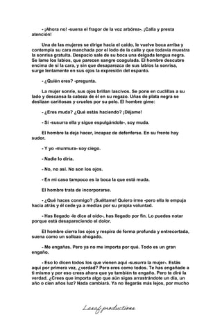 - ¡Ahora no! -suena el fragor de la voz arbórea-. ¡Calla y presta
atención!
Una de las mujeres se dirige hacia el caído, le vuelve boca arriba y
contempla su cara manchada por el lodo de la calle y que todavía muestra
la sonrisa gratuita. Despacio sale de su boca una delgada lengua negra.
Se lame los labios, que parecen sangre coagulada. El hombre descubre
encima de sí la cara, y sin que desaparezca de sus labios la sonrisa,
surge lentamente en sus ojos la expresión del espanto.
- ¿Quién eres? -pregunta.
La mujer sonríe, sus ojos brillan lascivos. Se pone en cuclillas a su
lado y descansa la cabeza de él en su regazo. Uñas de plata negra se
deslizan cariñosas y crueles por su pelo. El hombre gime:
- ¿Eres muda? ¿Qué estás haciendo? ¡Déjame!
- Sí -susurra ella y sigue espulgándole-, soy muda.
El hombre la deja hacer, incapaz de defenferse. En su frente hay
sudor.
- Y yo -murmura- soy ciego.
- Nadie lo diría.
- No, no así. No son los ojos.
- En mi caso tampoco es la boca la que está muda.
El hombre trata de incorporarse.
- ¿Qué haces conmigo? ¡Suéltame! Quiero irme -pero ella le empuja
hacia atrás y él cede ya a medias por su propia voluntad.
- Has llegado -le dice al oído-, has llegado por fin. Lo puedes notar
porque está desapareciendo el dolor.
El hombre cierra los ojos y respira de forma profunda y entrecortada,
suena como un sollozo ahogado.
- Me engañas. Pero ya no me importa por qué. Todo es un gran
engaño.
- Eso lo dicen todos los que vienen aquí -susurra la mujer-. Estás
aquí por primera vez, ¿verdad? Pero eres como todos. Te has engañado a
ti mismo y por eso crees ahora que yo también te engaño. Pero te diré la
verdad. ¿Crees que importa algo que aún sigas arrastrándote un día, un
año o cien años luz? Nada cambiará. Ya no llegarás más lejos, por mucho
Lasaf productions
 