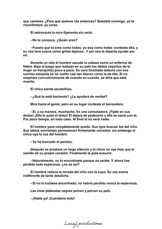 que camines. ¿Para qué quieres irte entonces? Quédate conmigo, yo te
reconfortaré, ya verás.
El astronauta la mira fijamente sin verla.
- No te conozco. ¿Quién eres?
- Puesto que tú eres como todos, yo soy como todas -contesta ella, y
su risa leve suena como gritos lejanos-. Y por eso te dejarás ayudar por
mí.
Durante un rato el hombre sacude la cabeza como un enfermo de
fiebre. Bajo el juego que realizan en su pelo los dedos expertos de la
mujer se tranquiliza poco a poco. Su cara hinchada todavía con esa
sonrisa estúpida se ha vuelto casi tan blanca como la de ella. Si no
respirara convulsivamente de cuando en cuando, se diría que está
muerto.
El chico siente escalofríos.
- ¿Qué le está haciendo? ¿Le ayudará de verdad?
Mira hacia el genio, pero en su lugar contesta el barrendero:
- Sí, a su manera, muchacho. Es una consoladora. ¡Fíjate en sus
dedos! ¡Ella le quita el dolor! Él dejará de padecerlo y ella se sacia con él.
Por poco tiempo, en todo caso. Al final él no será nadie.
El hombre yace completamente quieto. Sus ojos buscan los del niño.
Sus labios sonrientes permanecen firmemente cerrados, sin embargo el
chico oye la voz del hombre:
- Yo he buscado el paraíso.
Después se produce un largo silencio y el chico no oye más que el
sonido de su propio corazón. Finalmente la puta susurra:
- Naturalmente, no lo encontraste porque no existe. Y ahora has
perdido toda esperanza, ¿no es así?
El hombre retiene la mirada del niño con la suya. Su voz suena
indiferente de tanta desdicha.
- Si no lo hubiese encontrado, no habría perdido nunca la esperanza.
Las uñas plateadas negras peinan y peinan su pelo.
- ¡Habla ya! ¡Cuéntame todo!
Lasaf productions
 