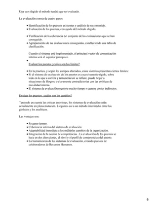Una vez elegido el método tendrá que ser evaluado.
La evaluación consta de cuatro pasos:
Identificación de los puestos existentes y análisis de su contenido.•
Evaluación de los puestos, con ayuda del método elegido.•
Verificación de la coherencia del conjunto de las evaluaciones que se han
conseguido.
•
Agrupamiento de las evaluaciones conseguidas, estableciendo una tabla de
clasificación.
Cuando el sistema esté implementado, el principal vector de comunicación
interna será el superior jerárquico.
•
Evaluar los puestos ¿cuáles son los límites?
•
En la practica, y según los campos afectados, estos sistemas presentan ciertos límites:•
Si el sistema de evaluación de los puestos es excesivamente rígido, sobre
todo en lo que a carrera y remuneración se refiere, puede llegar a
situaciones de bloqueo o claramente contradictorias con las políticas de
movilidad interna.
•
El sistema de evaluación requiere mucho tiempo y genera costos indirectos.•
Evaluar los puestos ¿cuáles son los cambios?
Teniendo en cuenta las criticas anteriores, los sistemas de evaluación están
actualmente en plena mutación. Llegamos así a un método intermedio entre los
globales y los analíticos.
Las ventajas son:
Se gana tiempo.•
Coherencia interna del sistema de evaluación.•
Adaptabilidad inmediata a los múltiples cambios de la organización.•
Integración de la noción de competencias . La evaluación de los puestos se
hace en dos direcciones, el nivel y el perfil de competencias del puesto.
•
La humanizaron de los sistemas de evaluación, creando puestos de
colaboradores de Recursos Humanos.
•
6
 