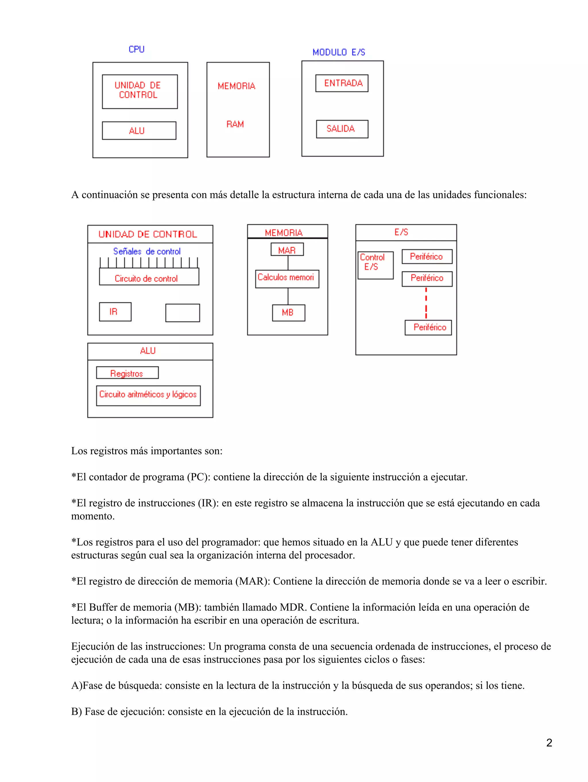A continuación se presenta con más detalle la estructura interna de cada una de las unidades funcionales:




Los registros más importantes son:

*El contador de programa (PC): contiene la dirección de la siguiente instrucción a ejecutar.

*El registro de instrucciones (IR): en este registro se almacena la instrucción que se está ejecutando en cada
momento.

*Los registros para el uso del programador: que hemos situado en la ALU y que puede tener diferentes
estructuras según cual sea la organización interna del procesador.

*El registro de dirección de memoria (MAR): Contiene la dirección de memoria donde se va a leer o escribir.

*El Buffer de memoria (MB): también llamado MDR. Contiene la información leída en una operación de
lectura; o la información ha escribir en una operación de escritura.

Ejecución de las instrucciones: Un programa consta de una secuencia ordenada de instrucciones, el proceso de
ejecución de cada una de esas instrucciones pasa por los siguientes ciclos o fases:

A)Fase de búsqueda: consiste en la lectura de la instrucción y la búsqueda de sus operandos; si los tiene.

B) Fase de ejecución: consiste en la ejecución de la instrucción.

                                                                                                                 2
 