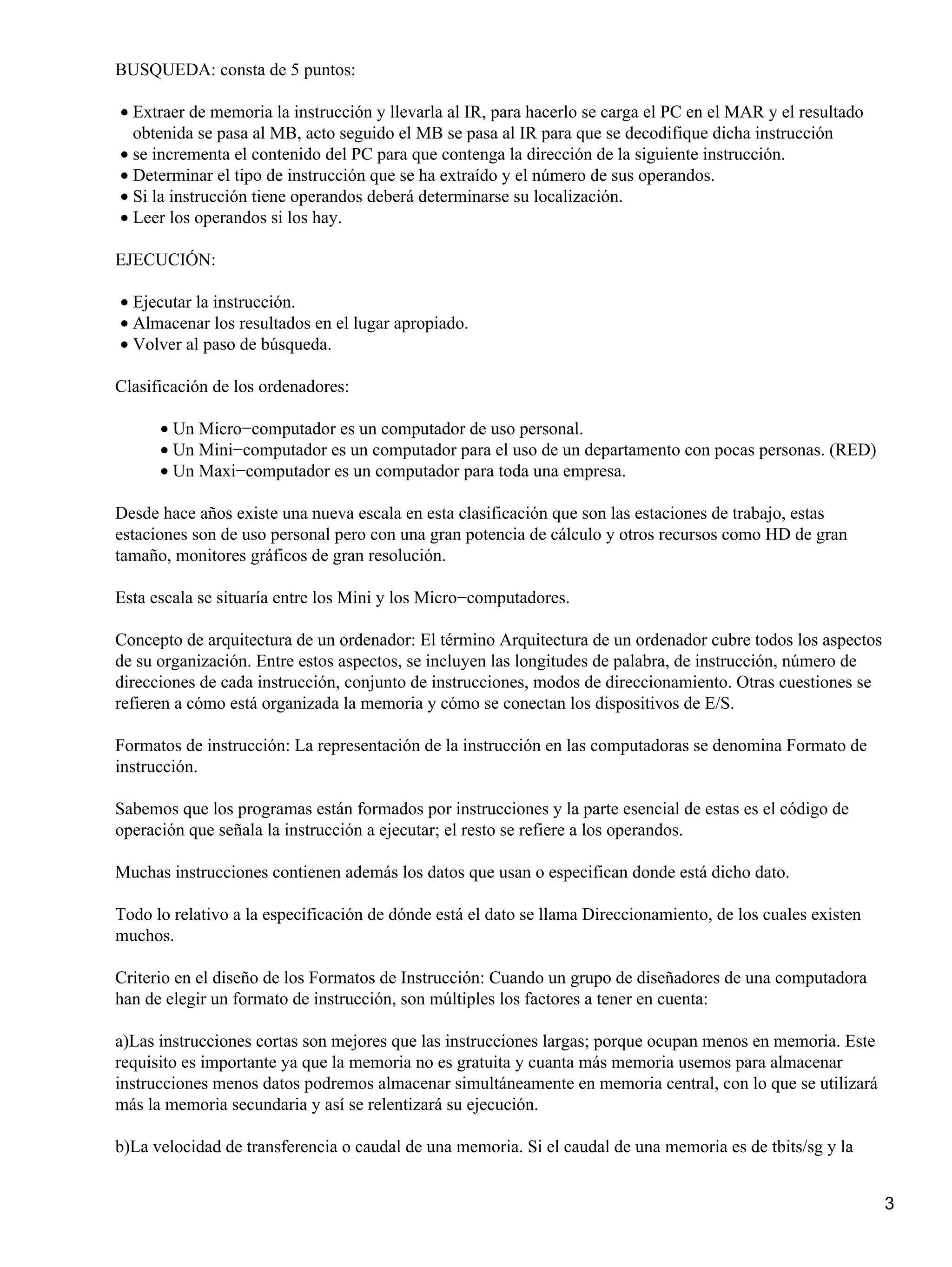 BUSQUEDA: consta de 5 puntos:

• Extraer de memoria la instrucción y llevarla al IR, para hacerlo se carga el PC en el MAR y el resultado
  obtenida se pasa al MB, acto seguido el MB se pasa al IR para que se decodifique dicha instrucción
• se incrementa el contenido del PC para que contenga la dirección de la siguiente instrucción.
• Determinar el tipo de instrucción que se ha extraído y el número de sus operandos.
• Si la instrucción tiene operandos deberá determinarse su localización.
• Leer los operandos si los hay.

EJECUCIÓN:

• Ejecutar la instrucción.
• Almacenar los resultados en el lugar apropiado.
• Volver al paso de búsqueda.

Clasificación de los ordenadores:

      • Un Micro−computador es un computador de uso personal.
      • Un Mini−computador es un computador para el uso de un departamento con pocas personas. (RED)
      • Un Maxi−computador es un computador para toda una empresa.

Desde hace años existe una nueva escala en esta clasificación que son las estaciones de trabajo, estas
estaciones son de uso personal pero con una gran potencia de cálculo y otros recursos como HD de gran
tamaño, monitores gráficos de gran resolución.

Esta escala se situaría entre los Mini y los Micro−computadores.

Concepto de arquitectura de un ordenador: El término Arquitectura de un ordenador cubre todos los aspectos
de su organización. Entre estos aspectos, se incluyen las longitudes de palabra, de instrucción, número de
direcciones de cada instrucción, conjunto de instrucciones, modos de direccionamiento. Otras cuestiones se
refieren a cómo está organizada la memoria y cómo se conectan los dispositivos de E/S.

Formatos de instrucción: La representación de la instrucción en las computadoras se denomina Formato de
instrucción.

Sabemos que los programas están formados por instrucciones y la parte esencial de estas es el código de
operación que señala la instrucción a ejecutar; el resto se refiere a los operandos.

Muchas instrucciones contienen además los datos que usan o especifican donde está dicho dato.

Todo lo relativo a la especificación de dónde está el dato se llama Direccionamiento, de los cuales existen
muchos.

Criterio en el diseño de los Formatos de Instrucción: Cuando un grupo de diseñadores de una computadora
han de elegir un formato de instrucción, son múltiples los factores a tener en cuenta:

a)Las instrucciones cortas son mejores que las instrucciones largas; porque ocupan menos en memoria. Este
requisito es importante ya que la memoria no es gratuita y cuanta más memoria usemos para almacenar
instrucciones menos datos podremos almacenar simultáneamente en memoria central, con lo que se utilizará
más la memoria secundaria y así se relentizará su ejecución.

b)La velocidad de transferencia o caudal de una memoria. Si el caudal de una memoria es de tbits/sg y la


                                                                                                              3
 