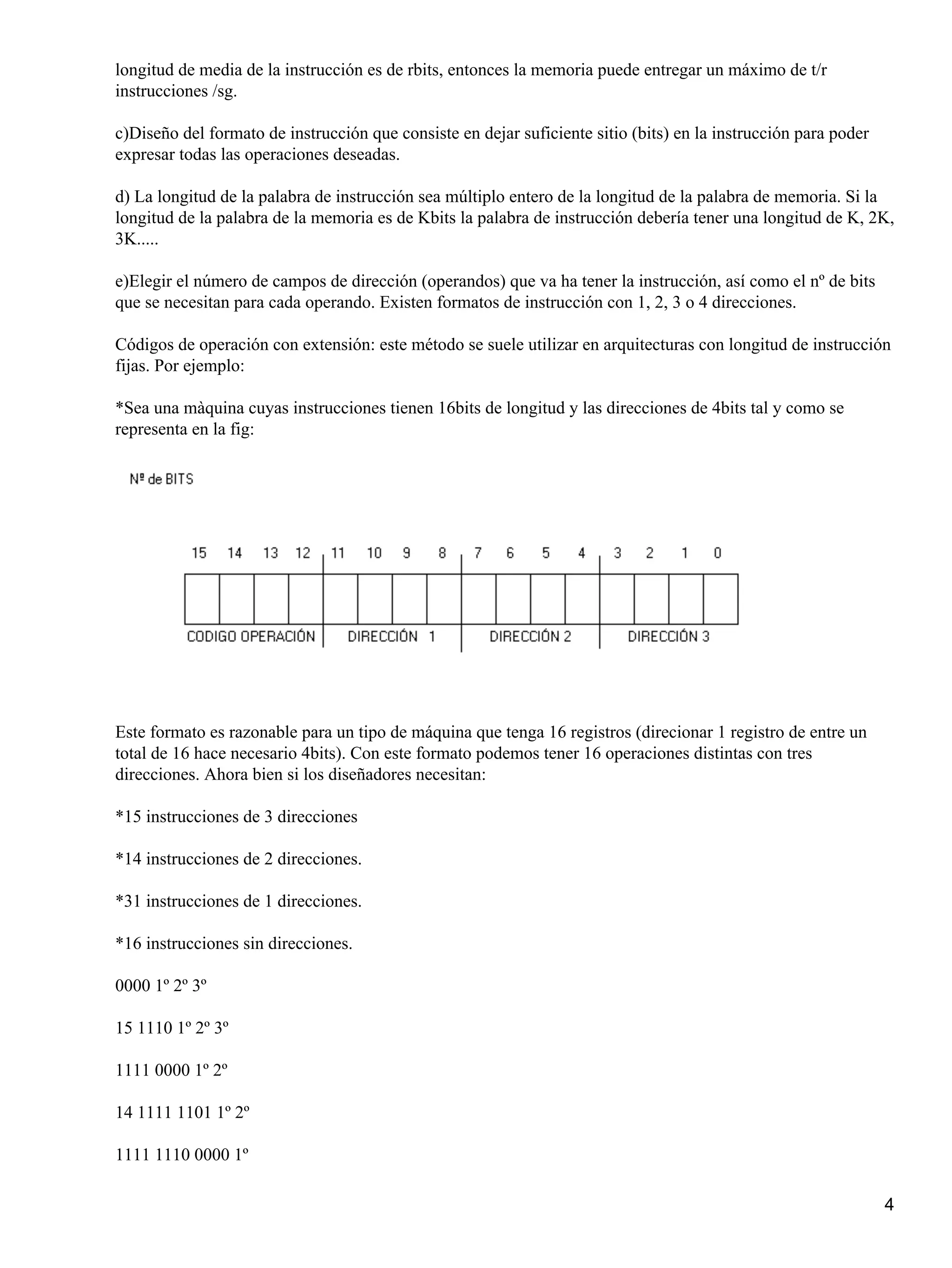 longitud de media de la instrucción es de rbits, entonces la memoria puede entregar un máximo de t/r
instrucciones /sg.

c)Diseño del formato de instrucción que consiste en dejar suficiente sitio (bits) en la instrucción para poder
expresar todas las operaciones deseadas.

d) La longitud de la palabra de instrucción sea múltiplo entero de la longitud de la palabra de memoria. Si la
longitud de la palabra de la memoria es de Kbits la palabra de instrucción debería tener una longitud de K, 2K,
3K.....

e)Elegir el número de campos de dirección (operandos) que va ha tener la instrucción, así como el nº de bits
que se necesitan para cada operando. Existen formatos de instrucción con 1, 2, 3 o 4 direcciones.

Códigos de operación con extensión: este método se suele utilizar en arquitecturas con longitud de instrucción
fijas. Por ejemplo:

*Sea una màquina cuyas instrucciones tienen 16bits de longitud y las direcciones de 4bits tal y como se
representa en la fig:




Este formato es razonable para un tipo de máquina que tenga 16 registros (direcionar 1 registro de entre un
total de 16 hace necesario 4bits). Con este formato podemos tener 16 operaciones distintas con tres
direcciones. Ahora bien si los diseñadores necesitan:

*15 instrucciones de 3 direcciones

*14 instrucciones de 2 direcciones.

*31 instrucciones de 1 direcciones.

*16 instrucciones sin direcciones.

0000 1º 2º 3º

15 1110 1º 2º 3º

1111 0000 1º 2º

14 1111 1101 1º 2º

1111 1110 0000 1º

                                                                                                                 4
 