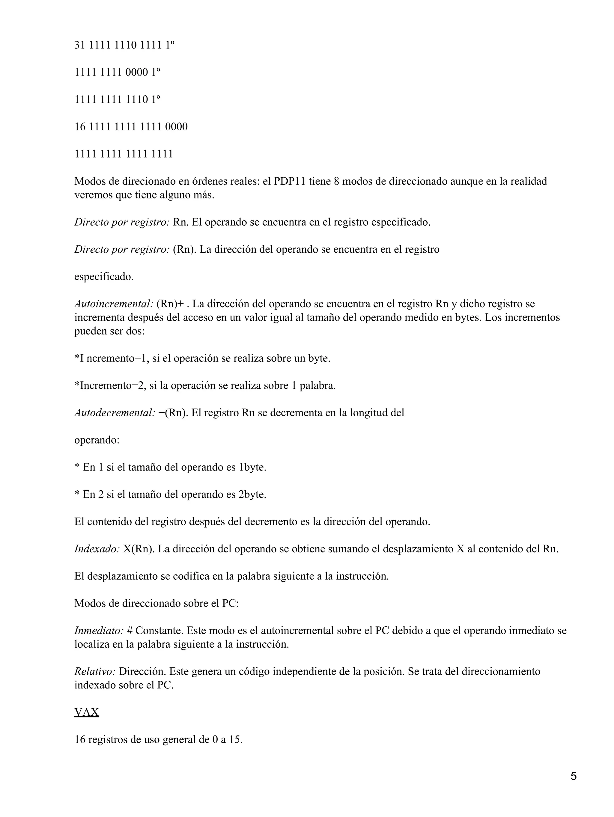 31 1111 1110 1111 1º

1111 1111 0000 1º

1111 1111 1110 1º

16 1111 1111 1111 0000

1111 1111 1111 1111

Modos de direcionado en órdenes reales: el PDP11 tiene 8 modos de direccionado aunque en la realidad
veremos que tiene alguno más.

Directo por registro: Rn. El operando se encuentra en el registro especificado.

Directo por registro: (Rn). La dirección del operando se encuentra en el registro

especificado.

Autoincremental: (Rn)+ . La dirección del operando se encuentra en el registro Rn y dicho registro se
incrementa después del acceso en un valor igual al tamaño del operando medido en bytes. Los incrementos
pueden ser dos:

*I ncremento=1, si el operación se realiza sobre un byte.

*Incremento=2, si la operación se realiza sobre 1 palabra.

Autodecremental: −(Rn). El registro Rn se decrementa en la longitud del

operando:

* En 1 si el tamaño del operando es 1byte.

* En 2 si el tamaño del operando es 2byte.

El contenido del registro después del decremento es la dirección del operando.

Indexado: X(Rn). La dirección del operando se obtiene sumando el desplazamiento X al contenido del Rn.

El desplazamiento se codifica en la palabra siguiente a la instrucción.

Modos de direccionado sobre el PC:

Inmediato: # Constante. Este modo es el autoincremental sobre el PC debido a que el operando inmediato se
localiza en la palabra siguiente a la instrucción.

Relativo: Dirección. Este genera un código independiente de la posición. Se trata del direccionamiento
indexado sobre el PC.

VAX

16 registros de uso general de 0 a 15.


                                                                                                            5
 