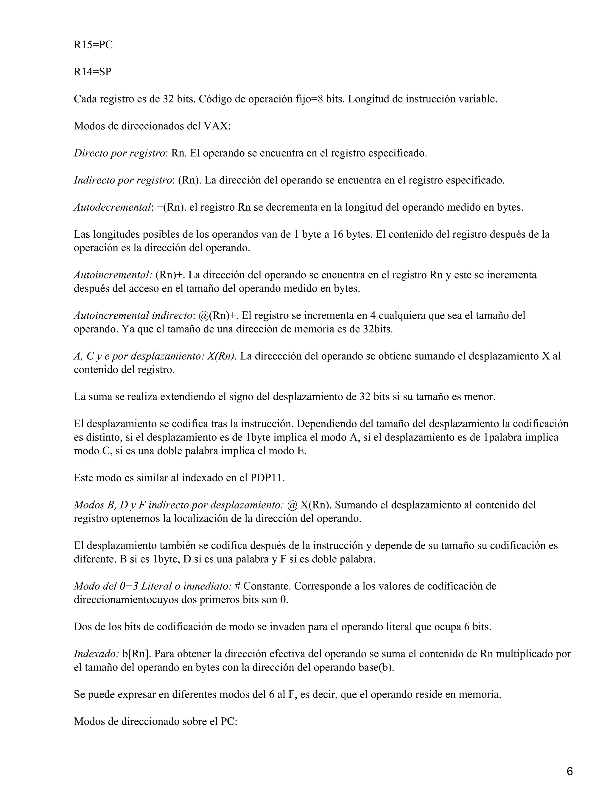 R15=PC

R14=SP

Cada registro es de 32 bits. Código de operación fijo=8 bits. Longitud de instrucción variable.

Modos de direccionados del VAX:

Directo por registro: Rn. El operando se encuentra en el registro especificado.

Indirecto por registro: (Rn). La dirección del operando se encuentra en el registro especificado.

Autodecremental: −(Rn). el registro Rn se decrementa en la longitud del operando medido en bytes.

Las longitudes posibles de los operandos van de 1 byte a 16 bytes. El contenido del registro después de la
operación es la dirección del operando.

Autoincremental: (Rn)+. La dirección del operando se encuentra en el registro Rn y este se incrementa
después del acceso en el tamaño del operando medido en bytes.

Autoincremental indirecto: @(Rn)+. El registro se incrementa en 4 cualquiera que sea el tamaño del
operando. Ya que el tamaño de una dirección de memoria es de 32bits.

A, C y e por desplazamiento: X(Rn). La direccción del operando se obtiene sumando el desplazamiento X al
contenido del registro.

La suma se realiza extendiendo el signo del desplazamiento de 32 bits si su tamaño es menor.

El desplazamiento se codifica tras la instrucción. Dependiendo del tamaño del desplazamiento la codificación
es distinto, si el desplazamiento es de 1byte implica el modo A, si el desplazamiento es de 1palabra implica
modo C, si es una doble palabra implica el modo E.

Este modo es similar al indexado en el PDP11.

Modos B, D y F indirecto por desplazamiento: @ X(Rn). Sumando el desplazamiento al contenido del
registro optenemos la localización de la dirección del operando.

El desplazamiento también se codifica después de la instrucción y depende de su tamaño su codificación es
diferente. B si es 1byte, D si es una palabra y F si es doble palabra.

Modo del 0−3 Literal o inmediato: # Constante. Corresponde a los valores de codificación de
direccionamientocuyos dos primeros bits son 0.

Dos de los bits de codificación de modo se invaden para el operando literal que ocupa 6 bits.

Indexado: b[Rn]. Para obtener la dirección efectiva del operando se suma el contenido de Rn multiplicado por
el tamaño del operando en bytes con la dirección del operando base(b).

Se puede expresar en diferentes modos del 6 al F, es decir, que el operando reside en memoria.

Modos de direccionado sobre el PC:



                                                                                                             6
 