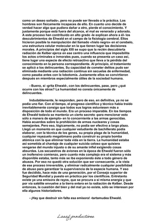 como un deseo soñado-, pero no puede ser llevado a la práctica. Los
hombres son físicamente incapaces de ello. En cuanto uno decide de
verdad hacer algo que pudiera dañar a otro, pierde el conocimiento. Y
justamente porque está fuera del alcance, el mal es venerado y adorado.
A este proceso han contribuido en alto grado -le explican ahora a él- los
descubrimientos de Ehwald en el campo de la fisiología cerebral. Ellos
hicieron posible la manipulación del llamado «hielo negro» en el cerebelo,
una estructura celular molecular en la que tienen lugar las decisiones
morales. A principios del siglo XXI se supo que la recién descubierta
radiación de Kelber ejerce en ese centro una influencia que imposibilita
los actos criminales e inmorales pues, cuando se presenta un caso así,
tiene lugar una especie de efecto retroactivo que lleva a la pérdida del
conocimiento en la persona correspondiente. Al principio, el tratamiento
se aplicó a los delincuentes. Su capacidad de cometer delitos pudo ser
eliminada mediante una radiación continua sin secuelas de enfermedad,
como pasaba antes con la lobotomía. Justamente ellos se convirtieron
después en miembros especialmente útiles de la sociedad humana.
- Bueno, sí -grita Ehwald-, con los delincuentes, pase, pero ¿qué
ocurre con los otros? La humanidad no consta únicamente de
delincuentes.
Indudablemente, le responden, pero de eso, en definitiva, ya no se
podía uno fiar. Con el tiempo, el progreso científico y técnico había traído
inevitablemente consigo que todos sus logros estuviesen más a
disposición de todo el mundo. Era un proceso imparable. En los tiempos
de Ehwald todavía se mantenía un cierto secreto -para mencionar esto
sólo a manera de ejemplo- en lo concerniente a las armas genocidas.
Había acuerdos sobre la prohibición de armas nucleares y cosas
semejantes. Pero eso, lógicamente, no podía ser efectivo a largo plazo.
Llegó un momento en que cualquier estudiante de bachillerato podía
elaborar, con la técnica de los genes, su propia plaga de la humanidad,
cualquier reyezuelo megalómano podía construir su propia bomba
atómica con la que eliminar toda vida en la tierra. La humanidad estaba
así sometida al chantaje de cualquier suicida celoso que quisiera
vengarse del mundo injusto o de su amante infiel exigiendo cosas
absurdas. Los secuestros de aviones en la época de Ehwald fueron sólo
un inofensivo comienzo, pero cuanto más complejo era el sistema y más
disponible estaba, tanto más se iba exponiendo éste a todo género de
abusos. Por eso no quedó otra solución que ser consecuente, a la vista
de ese proceso irreversible, y eliminar radicalmente cualquier posibilidad
de abuso para garantizar la supervivencia de la especie humana. Y eso
fue decidido, hace más de una generación, por el Consejo superior de
Seguridad Mundial y puesto en práctica por los científicos. Entretanto
existe ya una emisora de rayos, que se procura a sí misma energía y que
por vía satélite envuelve a la tierra entera en la radiación de Kelber. Desde
entonces, la cuestión del bien y del mal ya no existe, sólo se interesan por
ella algunos historiadores.
- ¡Hay que destruir sin falta esa emisora! -tartamudea Ehwald.
Lasaf productions
 