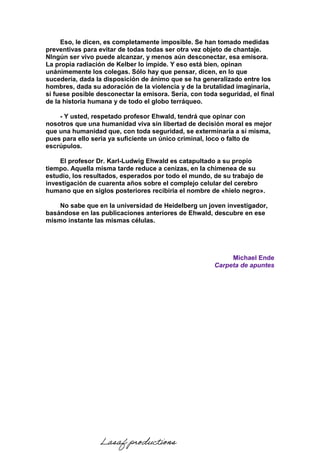 Eso, le dicen, es completamente imposible. Se han tomado medidas
preventivas para evitar de todas todas ser otra vez objeto de chantaje.
NIngún ser vivo puede alcanzar, y menos aún desconectar, esa emisora.
La propia radiación de Kelber lo impide. Y eso está bien, opinan
unánimemente los colegas. Sólo hay que pensar, dicen, en lo que
sucedería, dada la disposición de ánimo que se ha generalizado entre los
hombres, dada su adoración de la violencia y de la brutalidad imaginaria,
si fuese posible desconectar la emisora. Sería, con toda seguridad, el final
de la historia humana y de todo el globo terráqueo.
- Y usted, respetado profesor Ehwald, tendrá que opinar con
nosotros que una humanidad viva sin libertad de decisión moral es mejor
que una humanidad que, con toda seguridad, se exterminaría a sí misma,
pues para ello seria ya suficiente un único criminal, loco o falto de
escrúpulos.
El profesor Dr. Karl-Ludwig Ehwald es catapultado a su propio
tiempo. Aquella misma tarde reduce a cenizas, en la chimenea de su
estudio, los resultados, esperados por todo el mundo, de su trabajo de
investigación de cuarenta años sobre el complejo celular del cerebro
humano que en siglos posteriores recibiría el nombre de «hielo negro».
No sabe que en la universidad de Heidelberg un joven investigador,
basándose en las publicaciones anteriores de Ehwald, descubre en ese
mismo instante las mismas células.
Michael Ende
Carpeta de apuntes
Lasaf productions
 