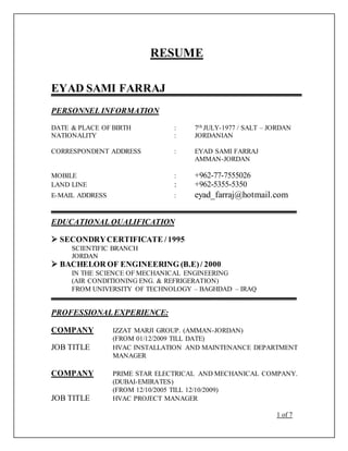 RESUME
EYAD SAMI FARRAJ
PERSONNEL INFORMATION
DATE & PLACE OF BIRTH : 7th JULY-1977 / SALT – JORDAN
NATIONALITY : JORDANIAN
CORRESPONDENT ADDRESS : EYAD SAMI FARRAJ
AMMAN-JORDAN
MOBILE : +962-77-7555026
LAND LINE : +962-5355-5350
E-MAIL ADDRESS : eyad_farraj@hotmail.com
EDUCATIONAL QUALIFICATION
 SECONDRYCERTIFICATE /1995
SCIENTIFIC BRANCH
JORDAN
 BACHELOR OF ENGINEERING (B.E)/ 2000
IN THE SCIENCE OF MECHANICAL ENGINEERING
(AIR CONDITIONING ENG. & REFRIGERATION)
FROM UNIVERSITY OF TECHNOLOGY – BAGHDAD – IRAQ
PROFESSIONALEXPERIENCE:
COMPANY IZZAT MARJI GROUP. (AMMAN-JORDAN)
(FROM 01/12/2009 TILL DATE)
JOB TITLE HVAC INSTALLATION AND MAINTENANCE DEPARTMENT
MANAGER
COMPANY PRIME STAR ELECTRICAL AND MECHANICAL COMPANY.
(DUBAI-EMIRATES)
(FROM 12/10/2005 TILL 12/10/2009)
JOB TITLE HVAC PROJECT MANAGER
1 of 7
 