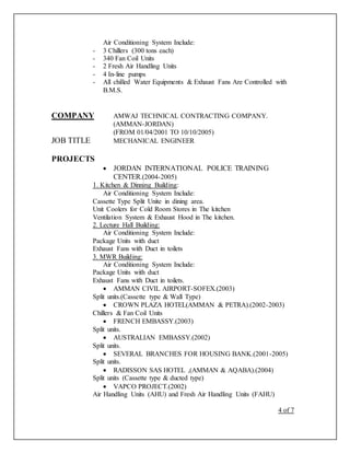 Air Conditioning System Include:
- 3 Chillers (300 tons each)
- 340 Fan Coil Units
- 2 Fresh Air Handling Units
- 4 In-line pumps
- All chilled Water Equipments & Exhaust Fans Are Controlled with
B.M.S.
COMPANY AMWAJ TECHNICAL CONTRACTING COMPANY.
(AMMAN-JORDAN)
(FROM 01/04/2001 TO 10/10/2005)
JOB TITLE MECHANICAL ENGINEER
PROJECTS
 JORDAN INTERNATIONAL POLICE TRAINING
CENTER.(2004-2005)
1. Kitchen & Dinning Building:
Air Conditioning System Include:
Cassette Type Split Unite in dining area.
Unit Coolers for Cold Room Stores in The kitchen
Ventilation System & Exhaust Hood in The kitchen.
2. Lecture Hall Building:
Air Conditioning System Include:
Package Units with duct
Exhaust Fans with Duct in toilets
3. MWR Building:
Air Conditioning System Include:
Package Units with duct
Exhaust Fans with Duct in toilets.
 AMMAN CIVIL AIRPORT-SOFEX.(2003)
Split units.(Cassette type & Wall Type)
 CROWN PLAZA HOTEL(AMMAN & PETRA).(2002-2003)
Chillers & Fan Coil Units
 FRENCH EMBASSY.(2003)
Split units.
 AUSTRALIAN EMBASSY.(2002)
Split units.
 SEVERAL BRANCHES FOR HOUSING BANK.(2001-2005)
Split units.
 RADISSON SAS HOTEL ,(AMMAN & AQABA).(2004)
Split units (Cassette type & ducted type)
 VAPCO PROJECT.(2002)
Air Handling Units (AHU) and Fresh Air Handling Units (FAHU)
4 of 7
 