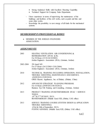  Strong Analytical Skills with Excellent Shooting Capability.
 Technical Support for Company Sales Department.
- I have experience in terms of supervising the maintenance of the
buildings and facilities of the civil works, such as paint and tiles and
some other works.
- Knowledge the possibility to save energy of all kinds for the mechanical
systems.
MEMBERSHIP IN PROFESSIONAL BODES
 MEMBER OF THE JORDAN ENGINEERS
ASSOCIATION.
ASSIGNMENTS
2003 HEATING VENTILATION AIR CONDITIONING &
REFRIGERATION (HVAC & R).
For 30 Hours (13/10-26/10/2003)
Jordan Engineers Association (JEA), (Amman, Jordan)
2003-2004 2D AutoCAD
For 27 Hours (24/12/2003-12/01/2004)
Jordan Engineers Association (JEA), (Amman, Jordan)
2010 TECHNICAL TRAINING INCLUDING OPERATION, INSTALLATION,
TROUBLE SHOOTING, MAINTENANCE AND SERVICE.
(20/09/2010-25/09/2010)
GREE Electric Appliances, Inc. of Zhuhai, (Zhuhai, China)
2012 ADVANCED STRATEGIC PLANNING PROGRAM.
For 16 Hours (29/09/2012-06/10/2012)
Business Eye UK Training and Consulting, (Amman, Jordan)
2013 PRODUCT TRAINING ON ROTHENBERGER HVAC + SERVICE
TOOLS.
(4TH & 5TH OF MAY, 2013)
ROTHENBERGER (Middle East) FZE, (Dubai, UAE office)
2013 SERVICE TRAINING COURSE (SYSTEM DESIGN & APPLICATION
TROUBLE SHOOTING)
(23rd & 24th of September, 2013)
FUJITSU GENERAL (Middle East) FZE, (Dubai, UAE office)
6 of 7
 
