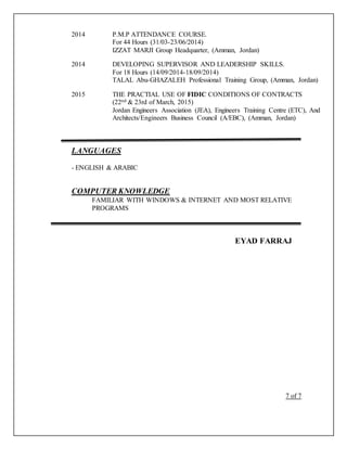 2014 P.M.P ATTENDANCE COURSE.
For 44 Hours (31/03-23/06/2014)
IZZAT MARJI Group Headquarter, (Amman, Jordan)
2014 DEVELOPING SUPERVISOR AND LEADERSHIP SKILLS.
For 18 Hours (14/09/2014-18/09/2014)
TALAL Abu-GHAZALEH Professional Training Group, (Amman, Jordan)
2015 THE PRACTIAL USE OF FIDIC CONDITIONS OF CONTRACTS
(22nd & 23rd of March, 2015)
Jordan Engineers Association (JEA), Engineers Training Centre (ETC), And
Architects/Engineers Business Council (A/EBC), (Amman, Jordan)
LANGUAGES
- ENGLISH & ARABIC
COMPUTER KNOWLEDGE
FAMILIAR WITH WINDOWS & INTERNET AND MOST RELATIVE
PROGRAMS
EYAD FARRAJ
7 of 7
 