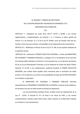 "2016 - AÑO DEL BICENTENARIO DE LA DECLARACIÓN DE LA INDEPENDENCIA NACIONAL"
EL SENADO Y CÁMARA DE DIPUTADOS
DE LA NACIÓN ARGENTINA, REUNIDOS EN CONGRESO, ETC.
SANCIONAN CON FUERZA DE
LEY:
ARTÍCULO 1°.- Deróganse las Leyes Nros. 26.017, 26.547 y 26.886, y sus normas
reglamentarias y complementarias, los Artículos 1 a 11 inclusive, el último párrafo del
Artículo 12 y los Artículos 13 a 15 de la Ley N° 26.984, como así también toda otra ley,
decreto o norma que sea contraria o incompatible con las disposiciones de la presente ley.
ARTÍCULO 2°.- Modifícase el Artículo 42 de la Ley N° 27.198, el que quedará redactado de
la siguiente manera:
“ARTÍCULO 42.- Autorízase al PODER EJECUTIVO NACIONAL, a través del MINISTERIO
DE HACIENDA Y FINANZAS PÚBLICAS, a proseguir con la normalización de los servicios
de la deuda pública referida en el Artículo 41 de la presente ley, en los términos del Artículo
65 de la Ley de Administración Financiera y de los Sistemas de Control del Sector Público
Nacional, N° 24.156, y sus modificaciones, quedando facultado el PODER EJECUTIVO
NACIONAL para realizar todos aquellos actos necesarios para la conclusión del citado
proceso, a fin de adecuar sus servicios a las posibilidades de pago del ESTADO NACIONAL
en el mediano y largo plazo.
El MINISTERIO DE HACIENDA Y FINANZAS PÚBLICAS informará
semestralmente al HONORABLE CONGRESO DE LA NACIÓN, el avance de las tratativas y
los acuerdos a los que se arribe durante el proceso de negociación.
Los pronunciamientos judiciales firmes, emitidos contra las disposiciones de la
Ley N° 25.561, el Decreto N° 471 de fecha 8 de marzo de 2002, y sus normas
complementarias, recaídos sobre dichos títulos, están incluidos en el diferimiento indicado
en el Artículo 41 de la presente ley”.
 