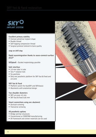 10
SKY fast  fixed restoration
Excellent primary stability
• Conical cylindrical implant shape
• Double thread
• Self-tapping compression thread
• Surgical protocol tailored to bone quality
snap on drill stop
Rapid osseointegration thanks to osseo-connect-surface
(ocs)®
SKYplanX - Guided implantology possible
Safe interface
• 3.5 mm tube in tube
• Torx ® rotation lock
• Six positions
• 
Only one prosthetic platform for SKY fast  fixed and
uni.cone
SKY fast  fixed
• Platform switch for blueSKY and SKYclassic
• Abutments with anatomical design
Two shoulder diameters
• SKY uni.cone 4.5 mm
• SKY fast  fixed 5.65 mm
Smart connections using one abutment
• Occlusal screwing
• Transverse screwing
All prosthetic options
• Bridge and bar structures
• Conventional or CAD/CAM manufacturing
• All framework and veneer materials can be used
 