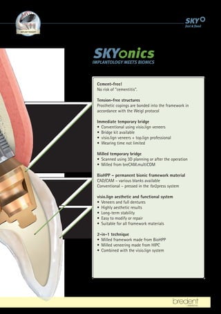 BIONIC
FRAMEWORK MATERIALS
IMPLANT-THERAPY PHYSIOLOGICAL
VENEERING
ATION SMART
ATTACHMENTS
Cement-free!
No risk of cementitis.
Tension-free structures
Prosthetic copings are bonded into the framework in
accordance with the Weigl protocol
Immediate temporary bridge
• Conventional using visio.lign veneers
• Bridge kit available
• visio.lign veneers + top.lign professional
• Wearing time not limited
Milled temporary bridge
• Scanned using 3D planning or after the operation
• Milled from breCAM.multiCOM
BioHPP – permanent bionic framework material
CAD/CAM – various blanks available
Conventional – pressed in the for2press system
visio.lign aesthetic and functional system
• Veneers and full dentures
• Highly aesthetic results
• Long-term stability
• Easy to modify or repair
• Suitable for all framework materials
2-in-1 technique
• Milled framework made from BioHPP
• Milled veneering made from HIPC
• Combined with the visio.lign system
 