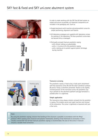 In order to make working with the SKY fast  fixed system as
simple and secure as possible, all important components are
included in the packaging sets. Such as:
• Angled abutments with insertion aid and prosthetic screw for
simple positioning, alignment and fixation
• All laboratory analogues are supplied with laboratory screws
for working in the laboratory. The blue prosthetic screw does
not become dirty or damaged
• Occlusally screwed titanium prosthetic coping
- with silicone tubing as a placeholder,
- with a 1.4 screw to fix the prosthetic coping
- 
with a locking pin to protect against plastic shrinkage
during insertion
Transverse screwing
The prosthetic coping is fixed using a triple point attachment
with the transverse screw (A) and the short cylindrical surfaces
(B and C). Tilting is therefore prevented. Thanks to the slightly
inclined position of the transverse screw, the prosthetic cop-
ing is pressed on the abutment platform and gap formation is
avoided when it is tightened.
Simple application
The transverse screw always remains screwed into the prosthet-
ic coping. This enables secure and rapid insertion and removal
of the restoration. The screw is tightened or loosened with just
a few turns.
Note:
By using the prosthetic copings, tension-free bonding of the structure is possible in accordance with the Weigl
protocol. When working with zirconium and polymer frameworks, bonding of the framework to occlusally or trans-
versally screwed SKY fast  fixed titanium prosthetic copings is recommended. The seat of the screw in titanium
ensures a durable fixed connection.
A
B
C
14
SKY fast  fixed and SKY uni.cone abutment system
Modelling auxiliary part/framework
Transversal screw
Prosthetic coping
Abutment
 