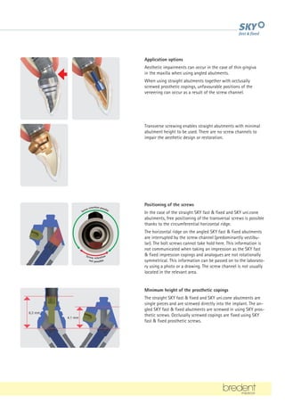 Application options
Aesthetic impairments can occur in the case of thin gingiva
in the maxilla when using angled abutments.
When using straight abutments together with occlusally
screwed prosthetic copings, unfavourable positions of the
veneering can occur as a result of the screw channel.
6.3 mm
4.1 mm
Transverse screwing enables straight abutments with minimal
abutment height to be used. There are no screw channels to
impair the aesthetic design or restoration.
Minimum height of the prosthetic copings
The straight SKY fast  fixed and SKY uni.cone abutments are
single pieces and are screwed directly into the implant. The an-
gled SKY fast  fixed abutments are screwed in using SKY pros-
thetic screws. Occlusally screwed copings are fixed using SKY
fast  fixed prosthetic screws.
Positioning of the screws
In the case of the straight SKY fast  fixed and SKY uni.cone
abutments, free positioning of the transversal screws is possible
thanks to the circumferential horizontal ridge.
The horizontal ridge on the angled SKY fast  fixed abutments
are interrupted by the screw channel (predominantly vestibu-
lar). The bolt screws cannot take hold here. This information is
not communicated when taking an impression as the SKY fast
 fixed impression copings and analogues are not rotationally
symmetrical. This information can be passed on to the laborato-
ry using a photo or a drawing. The screw channel is not usually
located in the relevant area.
Screw retention
not possible
Screw retention possible
 