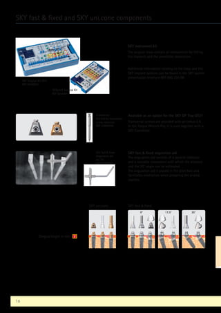 SKY instrument kit
The surgical trays contain all instruments for fitting
the implants and the prosthetic restoration.
Additional information relating to the trays and the
SKY implant systems can be found in the SKY system
presentation brochure REF 000 250 GB
0°
1 2 4
17,5°
2 3,6
35°
1,0 1,8
1 2 3
SKY uni.cone SKY fast  fixed
Gingiva height in mm 2
16
SKY fast  fixed and SKY uni.cone components
SKY Surgical Kit OT21
REF SKYXOT21
SKYplanX Surgical Kit
REF SplanX91
Screwdriver
Alle 0.9 for transversal
screw-retention
REF 310W0106
Available as an option for the SKY OP Tray OT21
Transversal screws are provided with an Imbus 0.9.
In the Torque Wrench Pro, it is used together with a
SKY Connector.
SKY fast  fixed
Angulation aid
set 35°
REF SKYFFS35
SKY fast  fixed angulation aid
The angulation aid consists of a parallel indicator
and a movable component with which the distance
and the 35° angle can be estimated.
The angulation aid is placed in the pilot hole and
facilitates orientation when preparing the angled
cavities.
 