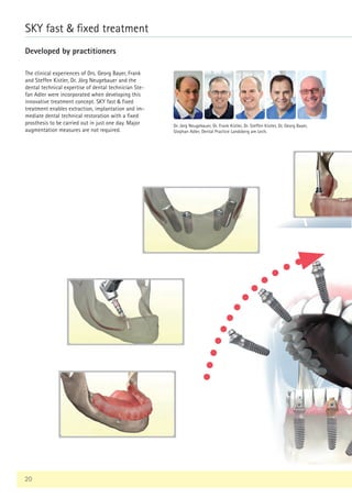 9
12
20
20
The clinical experiences of Drs. Georg Bayer, Frank
and Steffen Kistler, Dr. Jörg Neugebauer and the
dental technical expertise of dental technician Ste-
fan Adler were incorporated when developing this
innovative treatment concept. SKY fast  fixed
treatment enables extraction, implantation and im-
mediate dental technical restoration with a fixed
prosthesis to be carried out in just one day. Major
augmentation measures are not required.
SKY fast  fixed treatment
Developed by practitioners
Dr. Jörg Neugebauer, Dr. Frank Kistler, Dr. Steffen Kistler, Dr. Georg Bayer,
Stephan Adler, Dental Practice Landsberg am Lech.
 