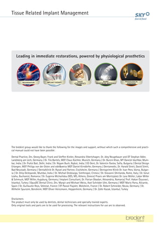 The bredent group would like to thank the following for the images and support, without which such a comprehensive and practi-
cal manual could not have been possible:
Dental Practice, Drs. Georg Bayer, Frank and Steffen Kistler, Alexandra Elbertzhagen, Dr. Jörg Neugebauer and DT Stephan Adler,
Landsberg am Lech, Germany / Dr. Tilo Bartels, MDT Claus Küchler, Munich, Germany / Dr. Burzin Khan, MT Danesh Vazifdar, Mum-
bai, India / Dr. Praful Bali, Delhi, India / Dr. Nigam Buch, Rajkot, India / EO Dent, Dr. Valentin Pavlov, Sofia, Bulgaria / Dental Design
Erlangen, MDT Philipp von der Osten and edel&weiss MDT Daniel Kirndörfer, Germany / Dentamedic, Dr. Harald Streit, David Streit,
Bad Neustadt, Germany / Dentalklinik Dr. Ryssel and Partner, Crailsheim, Germany / Dentaprime Klinik Dr. Ivan Peev, Varna, Bulgar-
ia / Dr. Dilip Deshpande, Mumbai, India / Dr. Michail Drobiazgo, Simferopol, Crimea / Dr. Giovanni Ghirlanda, Rome, Italy / Dr. Ionut
Leahu, Bucharest, Romania / Dr. Eugenia Michailidou DDS, MS, Athens, Greece/ Praxis am Moritzplatz Dr. Lara Müller; Labor Miller
& Schmuck, MDT Miller, Augsburg, Germany / Implant Consultant, Dr. Florian Obadan, Alexandria, Romania/ Prof. Hakan Özyuvaci,
Istanbul, Turkey / OpusDC Dental Clinic, Drs. Margit and Michael Weiss, Axel Schröder Ulm, Germany / MDT Mario Parra, Alicante,
Spain / Dr. Guillaume Reys, Sélestat, France / DT Pascal Flajolet, Molsheim, France / Dr. Robert Schneider, Neula, Germany / Dr.
Wilhelm Spurzem, Bensheim; MDT Oliver Heinzmann, Heppenheim, Germany / Dr. Zafer Kazak, Istanbul, Turkey
Disclaimers
The product must only be used by dentists, dental technicians and specially trained experts.
Only original tools and parts are to be used for processing. The relevant instructions for use are to observed.
Leading in immediate restorations, powered by physiological prosthetics
BIONIC
FRAMEWORK MATERIALS
IMPLANT-THERAPY PHYSIOLOGICAL
VENEERING
REGENERATION SMART
ATTACHMENTS
BIONIC
FRAMEWORK MATERIALS
IMPLANT-THERAPY PHYSIOLOGICAL
VENEERING
REGENERATION SMART
ATTACHMENTS
BIONIC
FRAMEWORK MATERIALS
IMPLANT-THERAPY PHYSIOLOGICAL
VENEERING
REGENERATION SMART
ATTACHMENTS
BIONIC
FRAMEWORK MATERIALS
IMPLANT-THERAPY PHYSIOLOGICAL
VENEERING
REGENERATION SMART
ATTACHMENTS
BIONIC
FRAMEWORK MATERIALS
IMPLANT-THERAPY PHYSIOLOGICAL
VENEERING
REGENERATION SMART
ATTACHMENTS
Tissue Related Implant Management
 