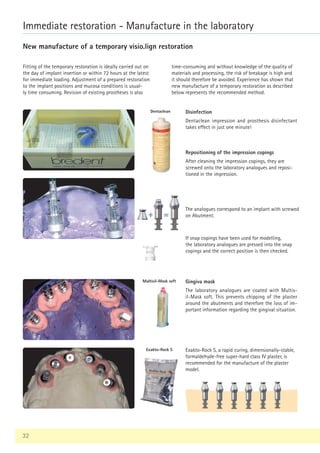 32
Immediate restoration - Manufacture in the laboratory
New manufacture of a temporary visio.lign restoration
Fitting of the temporary restoration is ideally carried out on
the day of implant insertion or within 72 hours at the latest
for immediate loading. Adjustment of a prepared restoration
to the implant positions and mucosa conditions is usual-
ly time consuming. Revision of existing prostheses is also
Disinfection
Dentaclean impression and prosthesis disinfectant
takes effect in just one minute!
Gingiva mask
The laboratory analogues are coated with Multis-
il-Mask soft. This prevents chipping of the plaster
around the abutments and therefore the loss of im-
portant information regarding the gingival situation.
Exakto-Rock S
Multisil-Mask soft
Dentaclean
Repositioning of the impression copings
After cleaning the impression copings, they are
screwed onto the laboratory analogues and reposi-
tioned in the impression.
Exakto-Rock S, a rapid curing, dimensionally-stable,
formaldehyde-free super-hard class IV plaster, is
recommended for the manufacture of the plaster
model.
The analogues correspond to an implant with screwed
on Abutment.
time-consuming and without knowledge of the quality of
materials and processing, the risk of breakage is high and
it should therefore be avoided. Experience has shown that
new manufacture of a temporary restoration as described
below represents the recommended method.
If snap copings have been used for modelling,
the laboratory analogues are pressed into the snap
copings and the correct position is then checked.
 