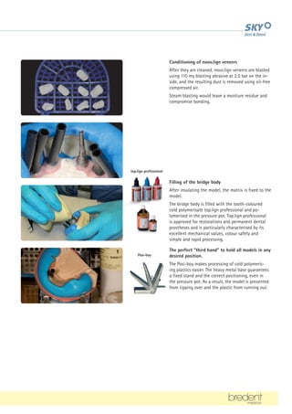Conditioning of novo.lign veneers
After they are cleaned, novo.lign veneers are blasted
using 110 my blasting abrasive at 2.5 bar on the in-
side, and the resulting dust is removed using oil-free
compressed air.
Steam blasting would leave a moisture residue and
compromise bonding.
Filling of the bridge body
After insulating the model, the matrix is fixed to the
model.
The bridge body is filled with the tooth-coloured
cold polymerisate top.lign professional and po-
lymerised in the pressure pot. Top.lign professional
is approved for restorations and permanent dental
prostheses and is particularly characterised by its
excellent mechanical values, colour safety and
simple and rapid processing.
The perfect “third hand” to hold all models in any
desired position.
The Posi-boy makes processing of cold polymeris-
ing plastics easier. The heavy metal base guarantees
a fixed stand and the correct positioning, even in
the pressure pot. As a result, the model is prevented
from tipping over and the plastic from running out.
top.lign professional
Posi-boy
 