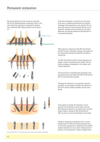 42
Permanent restoration
+ =
The final restoration can be carried out using the
SKY fast  fixed abutments at abutment level. In the
event that final restoration is planned for implant
level, additional SKY implant systems can be select-
ed.
If the final restoration is carried out on this abut-
ment level, no additional abutments are required.
Exchange of the abutments is not required. This re-
duces the amount of work required and the use of
materials, whereby time and money can be saved.
Moreover, the gingiva attached to the abutment is
not traumatised again.
When taking an impression with SKY fast  fixed
and SKY uni.cone impression copings, the position of
the rotationally symmetrical abutment shoulder is
transferred.
The SKY fast  fixed or SKY uni.cone laboratory an-
alogue is used to manufacture the model. The lab-
oratory analogue corresponds to the implant with
screwed abutment.
The construction is manufactured according to the
manufacturing of the model with SKY fast  fixed or
SKY uni.cone prosthetic copings.
Changing the abutment is not possible using this
procedure, as the implant interface, the position of
the Torx® and the implant shoulder are not trans-
ferred.
If the option to change the abutment is to be
retained, the impression must be taken with the
SKY impression abutments at implant level. Another
height, angle or change of SKY fast  fixed to
SKY uni.cone can thus be facilitated on the model.
Taking an impression at abutment level is recom-
mended with 35° SKY fast  fixed abutments due
to the severe angulation, as clamping by the parallel
implant interface can occur when removing the im-
pression if the impression is taken at implant level.
Abutment level
Implant level
All names marked with ® or ™ are protected brands and/or company names of third-party rights holders.
 