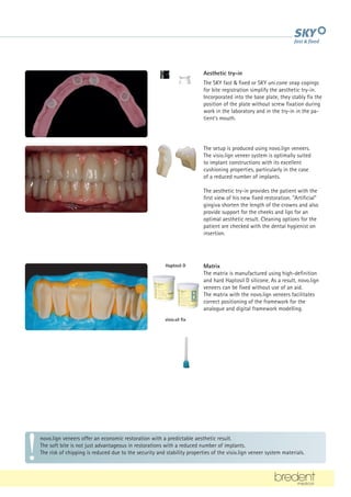 Haptosil D
visio.sil fix
novo.lign veneers offer an economic restoration with a predictable aesthetic result.
The soft bite is not just advantageous in restorations with a reduced number of implants.
The risk of chipping is reduced due to the security and stability properties of the visio.lign veneer system materials.
Aesthetic try-in
The SKY fast  fixed or SKY uni.cone snap copings
for bite registration simplify the aesthetic try-in.
Incorporated into the base plate, they stably fix the
position of the plate without screw fixation during
work in the laboratory and in the try-in in the pa-
tient's mouth.
The setup is produced using novo.lign veneers.
The visio.lign veneer system is optimally suited
to implant constructions with its excellent
cushioning properties, particularly in the case
of a reduced number of implants.
The aesthetic try-in provides the patient with the
first view of his new fixed restoration. Artificial
gingiva shorten the length of the crowns and also
provide support for the cheeks and lips for an
optimal aesthetic result. Cleaning options for the
patient are checked with the dental hygienist on
insertion.
Matrix
The matrix is manufactured using high-definition
and hard Haptosil D silicone. As a result, novo.lign
veneers can be fixed without use of an aid.
The matrix with the novo.lign veneers facilitates
correct positioning of the framework for the
analogue and digital framework modelling.
 