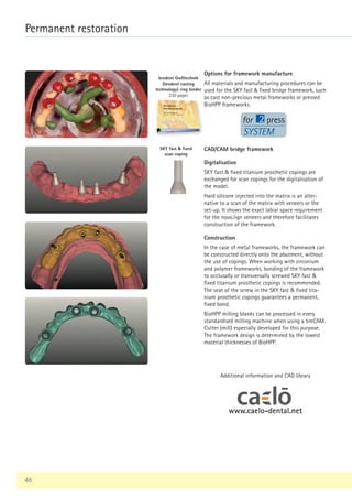 www.caelo-dental.net
46
Permanent restoration
bredent Gießtechnik
(bredent casting
technology) ring binder
230 pages
SYSTEM
Options for framework manufacture
All materials and manufacturing procedures can be
used for the SKY fast  fixed bridge framework, such
as cast non-precious metal frameworks or pressed
BioHPP frameworks.
SKY fast  fixed
scan coping
Digitalisation
SKY fast  fixed titanium prosthetic copings are
exchanged for scan copings for the digitalisation of
the model.
Hard silicone injected into the matrix is an alter-
native to a scan of the matrix with veneers or the
set-up. It shows the exact labial space requirement
for the novo.lign veneers and therefore facilitates
construction of the framework.
Construction
In the case of metal frameworks, the framework can
be constructed directly onto the abutment, without
the use of copings. When working with zirconium
and polymer frameworks, bonding of the framework
to occlusally or transversally screwed SKY fast 
fixed titanium prosthetic copings is recommended.
The seat of the screw in the SKY fast  fixed tita-
nium prosthetic copings guarantees a permanent,
fixed bond.
BioHPP milling blanks can be processed in every
standardised milling machine when using a breCAM.
Cutter (mill) especially developed for this purpose.
The framework design is determined by the lowest
material thicknesses of BioHPP.
CAD/CAM bridge framework
Additional information and CAD library
 