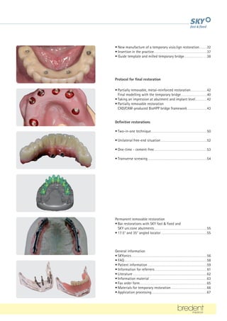 • New manufacture of a temporary visio.lign restoration..........32
• Insertion in the practice.....................................................................37
• Guide template and milled temporary bridge.........................….38
Protocol for final restoration
• Partially removable, metal-reinforced restoration......................42
		 Final modelling with the temporary bridge..................................40
• Taking an impression at abutment and implant level................42
• Partially removable restoration
		 CAD/CAM-produced BioHPP bridge framework..........................43
Definitive restorations
• Two-in-one technique.........................................................................50
• Unilateral free-end situation............................................................52
• One-time - cement-free.....................................................................53
• Transverse screwing.............................................................................54
Permanent removable restoration
• Bar restorations with SKY fast & fixed and
		 SKY uni.cone abutments.....................................................................55
• 17.5° and 35° angled locator............................................................55
General information
• SKYonics..................................................................................................56
• FAQ...........................................................................................................58
• Patient information.............................................................................59
• Information for referrers....................................................................61
• Literature................................................................................................62
• Information material...........................................................................63
• Fax order form.......................................................................................65
• Materials for temporary restoration...............................................66
• Application processing........................................................................67
 