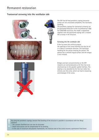 54
Permanent restoration
Transversal screwing into the vestibular side
The SKY fast  fixed prosthetic coping transverse
screws are not unscrewed completely. This facilitates
handling.
The prosthetic copings for transversal screwing can
be positioned freely due to the circumferential ridge.
For CAD/CAM structures, the model is digitalised
together with the positioned copings and is treated
like a stump in the structure.
Bridges and bars screwed directly on the SKY
implants are contraindicated as the Torx has to be
shortened due to the parallel-walled interface. The
loading is not absorbed by the Torx but rather lies
entirely over the screw, which can lead to loosening
and breakage of the screw.
By using the prosthetic copings, tension-free bonding of the structure is possible in accordance with the Weigl
protocol.
- The complex Sheffield test can now be discarded
- Small inaccuracies can be compensated for by bonding
- In the case of zirconium and polymer frameworks, the titanium seat of the screw ensures a permanent fixed bond.
Screwing into the vestibular side
If the lip covers the artificial gingiva,
the openings of the screw channels can also be set
in a labial or vestibular direction. This facilitates
handling for the person treating the patient. The
patient has a smooth lingual surface and the tongue
is not irritated.
 