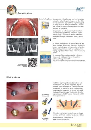 In addition to primary interlocked structures such
as bridges and bars, mucosa-supported, implant-
anchored hybrid prostheses are a widely-used form
of treatment. In addition to better distal position-
ing with angled implants in the form of SKY fast 
fixed, parallel positioning of the insertion direction
is possible using the SKY Locator at an angle or SKY
TiSi.snap abutments.
This makes insertion and removal easier for the pa-
tient and can help to avoid increased wear and tear.
More information can be found at
www. bredent-medical.com
Hybrid prostheses
SKY Locator©
17.5° angled
SKY Locator©
35° angled
Locking Pin Snap System
Structural elements
Reliable retention – for a lifetime!
This QR code takes you
straight to the catalogue
download
All types of bar structures are possible with the SKY
fast  fixed and SKY uni.cone abutments. Tension-free
primary interlocking can be implemented by bonding
the occlusally and transversally screwed prosthetic
copings, regardless of the material and manufacturing
process.
An overview of bar structures, auxiliary elements,
attachments and bars is given in the bredent
catalogue Design elements.
http://www.bredent.com/en/bredent/download/32265/
Amongst others, the advantage of a fixed temporary
restoration is that the patient is given an idea of the
level of care that is required for an implant-support-
ed bridge structure. If the patient desires a solution
that is easier to clean, a removable restoration may
represent an alternative.
Compensation for unfavourable implant positions
and improved support for lips and cheeks is often
possible using a bar structure. Angled insertion or
immediate loading of the implants is not a prereq-
uisite.
Bar restorations
BIONIC
FRAMEWORK MATERIALS
HERAPY PHYSIOLOGICAL
VENEERING
SMART
ATTACHMENTS
 