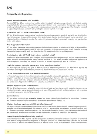 58
FAQ
Frequently asked questions
What is the aim of SKY fast  fixed treatment?
The aim of SKY fast  fixed treatment is to treat the patient immediately with a temporary restoration with the least possible
surgical effort, after only one procedure with the appropriate indication, which accommodates the masticatory requirements of
a modern prosthesis. This means that augmentative procedures should be avoided during surgery and that the option is created
to support the prosthesis in position 5 to 6 by setting the posterior implants at an angle.
To which user is the SKY fast  fixed treatment suited?
SKY fast  fixed treatment requires optimal coordination between implantologists, prosthetic specialists and dental techni-
cians. It is important for successful restoration of the patient‘s teeth that the dental technician is nearby and actively con-
tributes when bite registration is recorded. The treatment is only successful and economically integrated into practice when
carried out in a team.
Area of application and indication
SKY fast  fixed is a surgical and prosthetic treatment for immediate restoration for patients on the verge of becoming eden-
tulous or those who are already edentulous. In order to better support the temporary restoration, there is the option of setting
the posterior implants at a 35° angle in a distal direction. This angulation is offset by special abutments.
To which patient is the SKY fast  fixed treatment particularly suited?
Patients with residual dentition not worth saving are particularly worried about being edentulous and wish to be supplied with
a fixed prosthesis as quickly as possible, ideally after one procedure. SKY fast  fixed treatment gives you the opportunity to
offer these patients a treatment that is simple to use, with an aesthetically predictable result, at a fair price.
How is the temporary restoration manufactured for the immediate restoration?
This manual provides a step-by-step guide to the manufacture of the temporary restoration and the materials required. We
recommend following this tried and tested protocol, even if other manufacturing processes are possible.
Can the final restoration be used as an immediate restoration?
In the case of restorations for immediate restoration, extensions lead to unfavourable applications of force in the implant. The
temporary restorations terminate in the distal implant position, usually in the region of the first premolar. Patients tolerate the
shortened rows of teeth in the temporary restoration. In the final restoration, a restoration with 12 units can be used through
two cantilevers in the premolar width following successful osseointegration of the implants!
What are my options for the final restoration?
SKY fast  fixed abutments are suitable for primary interlocked bridge and bar structures with occlusal or transverse screw
retention. By using the appropriate prosthetic copings, all types of framework materials can be manufactured with no tension,
by bonding in accordance with the Weigl protocol.
Contraindications:
SKY fast  fixed treatment is not suitable for patients who possess the usual contraindications for implantology, e.g. cardiac
and circulatory problems, bruxism, osteoporosis, heavy smoker, alcohol abuse, diabetes, etc.
What are the clinical experiences with SKY fast  fixed treatment?
The original concept was developed by Dr. Malo from Lisbon (PT). He treated several thousand patients using this procedure,
with great success. Further development and adaptation to the SKY implant system was carried out by the practice of Drs. Bay-
er, Kistler and Elbertshagen in Landsberg am Lech. The aim of cooperation was to establish a practice-oriented treatment that
was simple to use, with aesthetic results and that was economically successful for the practice and laboratory.
How do the angled implants behave in the long term?
Immediate restoration of the implants with the corresponding abutments under sterile conditions is important for permanent
bone retention. Using this measure, the problem of microgaps is reduced and permanent success is ensured. The abutment
should also not be removed from the final restoration. In the cases treated to date, no increased bone loss has been determined.
 