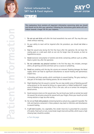 bredent medical GmbH  Co. KG | Weissenhorner Str. 2 | 89250 Senden | Germany | T: (+49) 0 73 09 / 8 72-4 41 | F: (+49) 0 73 09 / 8 72-4 44 | www.bredent-medical.com | @: info-medical@bredent.com
1. Do not eat and drink until after the local anaesthetic has worn off. You may bite your
cheek without realising.
2. As your ability to react will be impaired after the procedure, you should not drive a
vehicle.
3. Cool the wound area during the first few hours after the operation. Do not leave the
cooling pack or a cold wash cloth on one site for longer than 30 seconds, so that no
hypothermia occurs.
4. Avoid excessive consumption of alcohol and drinks containing caffeine such as coffee,
black or green tea, after the operation.
5. Do not undertake any physical exertion in the first few days, this includes, amongst
others, all sporting activities and heat such as a sauna or sunbathing.
6. Avoid any smoking until the day the sutures are removed. Smoking damages the blood
supply, which can lead to significant disturbances to wound healing and spontaneous
implant loss.
7. A thrombus will form quickly, which contributes to wound healing. The grey coating is
also part of the body’s own healing process. Do not remove this!
8. Slight bleeding from the wound is normal. You can stop smaller areas of bleeding yourself
using pressure on the wound by biting on a gauze pad or a folded handkerchief. Larger
areas of bleeding occur very rarely. If this is the case, call us or contact the emergency
dental service.
9. Avoid excessive strains on the wound area. You can brush your teeth as normal, but avoid
the wound. Do not press around the wound with your fingers. Rinse your mouth out with
rinsing solution or sage tea after eating.
10. Do not eat fresh milk products containing bacteria cultures (e.g. yoghurt) if possible. The
milk acid bacteria contained in these products may lead to infections and disturbances
to wound healing.
11. A soft diet (noodles, rice, vegetables, fish, tender meat etc.) is prescribed for a duration
of 6 weeks. Food such as nuts, crusty bread, tough meat and suchlike, which cause a high
chewing load, should be avoided.
bredent medical GmbH  Co. KG | Weissenhorner Str. 2 | 89250 Senden | Germany | T: (+49) 0 73 09 / 8 72-4 41 | F: (+49) 0 73 09 / 8 72-4 44 | www.bredent-medical.com | @: info-medical@bredent.com
S I N C E 1 9 7 4
Patient information for
SKY fast  fixed implants
Page 1 of 2
This explanatory form contains all important information concerning what you should
and should not do after your operation. Following the instructions given below will con-
tribute towards a longer life for your implants.
» Turn the page
Patient
information
 
