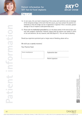 60
bredent medical GmbH  Co. KG | Weissenhorner Str. 2 | 89250 Senden | Germany | T: (+49) 0 73 09 / 8 72-4 41 | F: (+49) 0 73 09 / 8 72-4 44 | www.bredent-medical.com | @: info-medical@bredent.com
Explanation date
Practice stamp/Signature
Patient signature
12. In rare cases, this can lead to loosening of the screws and sometimes also to breakage
of the temporary bridge. In the event that this occurs, you must contact the practice im-
mediately so that the bridge can be re-tightened or repaired. If this is not done, greater
damage or loss of implants could potentially occur.
13. Please take the medication prescribed by us in the doses stated. In the event of pain, you
may take analgesic medication. However, please heed the patient care leaflet in terms
of use and tolerance. Do not, however, take ASA (Aspirin®) – this can lead to bleeding.
Should you experience persistent pain or larger areas of bleeding, please call us.
We wish you a speedy recovery!
Your Practice Team
Subject
to
errors
and
changes
000826GB-20150625
“All
names
marked
with
®
or
™
are
protected
brands
and/or
company
names
belonging
to
third-party
rights
holders.”
bredent medical GmbH  Co. KG | Weissenhorner Str. 2 | 89250 Senden | Germany | T: (+49) 0 73 09 / 8 72-4 41 | F: (+49) 0 73 09 / 8 72-4 44 | www.bredent-medical.com | @: info-medical@bredent.com
S I N C E 1 9 7 4
Patient
information Page 2 of 2
Patient information for
SKY fast  fixed implants
 
